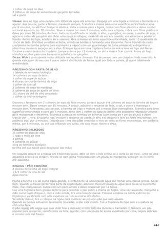 1 colher de sopa de óleo
2 colheres de sopa de sementes de gergelim torradas
sal a gosto

Massa: leve ao fogo uma panela com 200ml de água até amornar. Despeje em uma tigela e misture o fermento e o
açúcar. Aos poucos, junte a farinha, mexendo sempre. Transfira a massa para uma superfície enfarinhada e sove
por 6 minutos, ou até ficar flexível e elástica. Volte a massa para a tigela, cubra com filme plástico e deixe crescer
em local aquecido por 30 minutos. Sove a massa por mais 5 minutos, volte para a tigela, cubra com filme plástico e
deixe por mais 30 minutos. Recheio: bata no liquidificador a cebola, o alho, o gengibre, as ervas, o molho de soja, o
açúcar e o óleo de gergelim até obter uma pasta e refogue, mexendo de vez em quando, até encorpar e perder o
líquido. Retire do fogo, acerte o sal e reserve. Abra a massa em uma superfície enfarinhada, corte 10 quadrados de
10 cm de lado. Distribua o recheio e feche, unindo as bordas e formando uma trouxinha. Forre o fundo do cesto
(recipiente de bambu próprio para cozimento a vapor) com um guardanapo de pano umedecido e disponha os
pãezinhos deixando espaços entre eles. Coloque água em uma frigideira funda ou wok e leve ao fogo até ferver.
Encaixe o cesto dentro da frigideira, tampe e deixe por 15 minutos, ou até a massa ficar cozida. Retire do fogo,
transfira os pães para uma travessa e polvilhe com gergelim.
Dicas: Wok é uma panela muito utilizada nas receitas chinesas. Ela se parece com um chapéu chinês invertido. A
grande vantagem do seu uso é que o calor é distribuído de forma igual por toda a panela, já que é totalmente
arredondada.

PÃOZINHO COM PASTA DE ALHO
1 tablete de fermento biológico
14 colheres de sopa de leite
1 colher de sopa de açúcar
4 xícaras de chá de farinha de trigo
1 colher de chá sal
3 colheres de sopa de manteiga
3 colheres de sopa de azeite de oliva
1/2 xícara de chá de alho amassado
1 colher de chá de orégano

Dissolva o fermento em 2 colheres de sopa de leite morno, junte o açúcar e 4 colheres de sopa de farinha de trigo e
misture bem. Deixe crescer por 15 minutos. A seguir, adicione o restante do leite, o sal, o ovo e a manteiga e
misture bem. Acrescente, aos poucos, a farinha de trigo e misture até a massa ficar homogênea. Transfira para uma
superfície enfarinhada e sove por 5 minutos. Unte com 1 colher de sopa de azeite uma assadeira retangular própria
para microondas e enfarinhe. Distribua a massa no formato de bolinhas (com cerca de 4 cm de altura) e deixe
crescer por 1 hora. Enquanto isso, misture o restante do azeite, o alho e o orégano e leve ao forno microondas, em
potência alta, por 3 minutos. Despeje por cima dos pães crescidos e leve de volta ao forno microondas, em potência
média, por 6 minutos, ou até que enfiando um palito, ele saia limpo. Retire e sirva.

PÃOZINHO DELICIOSO
11 colher de sopa de óleo
1 copo e meio de leite
3 gemas
4 colheres de açúcar
50 g de fermento biológico
farinha até que baste para desgrudar das mãos

Em seguida separa-se a massa em 8 bolinhas iguais, abre-se com o rolo enrola-se e corta se ao meio , unta-se uma
assadeira e deixa-se crescer. Pincela-se com gema misturada com um pouco de margarina. Colocam-se no forno
pré-aquecido.

REGAGG - PÃO BEDUÍNO
4 xícaras de farinha de trigo integral
1 1/2 colher de chá de sal
água morna

Ponha a farinha e o sal numa tigela grande, e lentamente vá adicionando água até formar uma massa grossa. Sovar
bem. Quando a massa perder boa parte da elasticidade, adicione mais um pouco de água para deixá-la levemente
mole, mas manuseável. Cubra com um pano úmido e deixe descansar por 12 horas.
Use uma frigideira bem grossa de ferro para cozinhar o pão sobre a chama do fogão. Uma vez aquecida, mergulhe a
mão numa tigela d’água e, com a mão úmida, tire uma bola de massa. Coloque a massa na borda externa da
frigideira e vá abrindo com uma espátula ou com as costas dos dedos.
Se sobrar massa, tire e coloque na tigela para misturar ao próximo pão que será assado.
Quando as bordas estiverem levemente douradas, o pão está cozido. Tire a frigideira do fogo com a espátula ou
com uma faca.
O pão regagg (de ragga que quer dizer fino e delicado) é feito todo dia durante o Ramadan. É também um pão
popular para o inverno, comido feito na hora, quente, com um pouco de azeite espalhado por cima, depois dobrado
e comido com mel fresco.



                                                                                                                  444
 