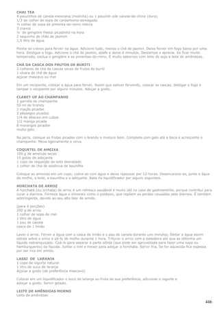 CHAI TEA
4 pauzinhos de canela mexicana (molinha) ou 1 pauzinh ode canela-da-china (dura)
1/3 de colher de sopa de cardamomo esmagado
½ colher de sopa de pimenta-do-reino inteira
3 cravos
¼ de gengibre fresco picadinho na hora
2 saquinho de chás de jasmim
1,5 litro de água

Ponha os cravos para ferver na água. Adicione tudo, menos o chá de jasmin. Deixe ferver em fogo baixo por uma
hora. Desligue o fogo. Adicione o chá de jasmin, abafe e deixe 6 minutos. Destampe e aprecie. Se ficar muito
temperado, exclua o gengibre e as pimentas-do-reino. É muito saboroso com leite de soja e leite de amêndoas.

CHÁ DA CASCA DOS FRUTOS DE BURITI
2 colheres de chá de cascas secas de frutos de buriti
1 xícara de chá de água
açúcar mascavo ou mel

Em um recipiente, colocar a água para ferver. Assim que estiver fervendo, colocar as cascas, desligar o fogo e
tampar o recipiente por alguns minutos. Adoçar a gosto.

CLARET UP AO CHAMPANHE
1 garrafa de champanhe
50 ml de brandy
2 maçãs picadas
2 pêssegos picados
1/4 de abacaxi em cubos
1/2 manga picada
8 morangos picados
muito gelo

Na jarra, coloque as frutas picadas com o brandy e misture bem. Complete com gelo até a boca e acrescente o
champanhe. Mexa ligeiramente e sirva.

COQUETEL DE AMEIXA
100 g de ameixas secas
15 gotas de adoçante
1 copo de requeijão de leite desnatado
1 colher de chá de essência de baunilha

Coloque as ameixas em um copo, cubra-as com água e deixe repousar por 12 horas. Desencaroce-as, junte a água
do molho, o leite, a baunilha e o adoçante. Bata no liquidificador por alguns segundos.

HORCHATA DE ARROZ
A horchata (ou orchata) de arroz é um refresco saudável e muito útil no caso de gastroentrite, porque contribui para
curar a diarreia. Fornece água e minerais como o potássio, que repõem as perdas causadas pela diarreia. É também
adstringente, devido ao seu alto teor de amido.

(para 4 porções)
200 g de arroz
1 colher de sopa de mel
1 litro de água
1 pau de canela
casca de 1 limão

Lavar o arroz. Ferver a água com a casca de limão e o pau de canela durante uns minutos. Deitar a água assim
obtida sobre o arroz e pô-lo de molho durante 1 hora. Triturar o arroz com a batedeira até que se obtenha um
líquido esbranquiçado. Coá-lo para separar a parte sólida (que pode ser aproveitada para fazer uma sopa ou
hamburgueres) da líquida. Juntar o mel e mexer para adoçar a horchata. Servir fria. Se for aquecida fica espessa
por ser rica em amido.

LASSI DE LARANJA
1 copo de iogurte natural
1 litro de suco de laranja
Açúcar a gosto (de preferência mascavo)

Colocar em um liquidificador o suco de laranja ou fruta de sua preferência, adicionar o iogurte e
adoçar a gosto. Servir gelado.

LEITE DE AMÊNDOAS MORNO
Leite de amêndoas

                                                                                                                 446
 