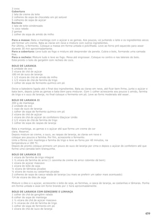 3 ovos
Cobertura
1 lata de creme de leite
2 colheres de sopa de chocolate em pó solúvel
5 colheres de sopa de açúcar
Recheio
1 lata de leite condensado
½ coco ralado
2 gemas
1 colher de sopa de amido de milho

Para a massa: Bata a manteiga com o açúcar e as gemas. Aos poucos, vá juntando o leite e os ingredientes secos
até formar um creme. Bata as claras em neve e misture com outros ingredientes.
Por último, o fermento. Coloque a massa em forma untada e polvilhada. Leve ao forno pré-aquecido para assar
durante 30 min aproximadamente.
Para a cobertura: Leve tudo ao fogo e misture até desprender da panela. Cubra o bolo, formando uma camada
fina.
Para o recheio: Misture tudo e leve ao fogo. Mexa até engrossar. Coloque no centro e nas laterais do bolo.
Está pronto o bolo de gergelim com recheio de coco.

BOLO DE LARANJA
6 unidade de ovo
3 xícara de chá de açúcar
180 ml de suco de laranja
1 1/2 xícara de chá de amido de milho
1 1/2 xícara de chá de farinha de trigo
1 colher de sopa de fermento químico em pó

Deixe a batedeira ligada até o final dos ingredientes. Bata as claras em neve, até ficar bem firme, junte o açúcar e
bata bem, depois junte as gemas e bata bem para misturar. Com 1 colher acrescente aos poucos o amido, farinha
de trigo e o suco de laranja, no final coloque o fermento em pó. Leve ao forno moderado até assar.

BOLO DE LARANJA II
200 g de manteiga
2 unidade de ovo
1 copo de suco de laranja
1 colher de sopa de fermento químico em pó
2 xícara de chá de açúcar
1 xícara de chá de açúcar de confeiteiro Glaçúcar União
2 1/2 xícara de chá de farinha de trigo
1 colher de sopa de raspas de laranja

Bata a manteiga, as gemas e o açúcar até que forme um creme de cor
clara. Reserve.
Depois misture ao creme, o suco, as raspas de laranja, as claras em neve e
coloque aos poucos a farinha. Por fim, acrescente o fermento.
Unte a fôrma com manteiga e farinha de trigo e leve ao forno por 40 minutos, na
temperatura a 180 ºC.
Depois de pronto coloque primeiro um pouco do suco de laranja por cima e depois o açúcar de confeiteiro até que
forme uma camada bem branquinha.

BOLO DE LARANJA III
1 xícara de farinha de trigo integral
1 ½ xícara de farinha de arroz (1 caixinha de creme de arroz colombo dá bem)
1 xícara de açúcar mascavo
1 xícara de leite de soja
½ xícara de tâmaras picadas
½ xícara de nozes ou castanhas picadas
2 colheres de sopa de casca ralada de laranja (ou mais se preferir um sabor mais acentuado)
³/4 de xícara de óleo de soja

Misture o óleo e o açúcar, acrescente o leite de soja, as farinhas, a casca de laranja, as castanhas e tâmaras. Ponha
em forma untada e asse em forno brando por 1 hora aproximadamente.

BOLO DE LARANJA COM GENGIBRE E LINHAÇA
1 colher de chá de gengibre ralado
6 colher de sopa de manteiga
1 ½ xícara de chá de açúcar mascavo
2 ½ xícaras de chá de farinha de trigo
1 colher de sopa de fermento em pó
1 xícara de chá de suco de laranja

                                                                                                                  459
 
