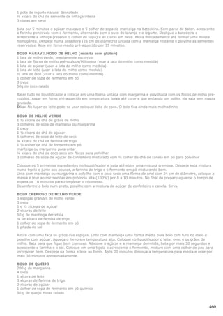 1 pote de iogurte natural desnatado
½ xícara de chá de semente de linhaça inteira
3 claras em neve

bata por 5 minutos o açúcar mascavo e 5 colher de sopa da manteiga na batedeira. Sem parar de bater, acrescente
a farinha peneirada com o fermento, alternando com o suco de laranja e o iogurte. Desligue a batedeira e
acrescente a linhaça (reserve 1 colher de sopa) e as claras em neve. Mexa delicadamente até formar uma massa
homogênea. Despeje numa assadeira (25 cm de diâmetro) untada com a manteiga restante e polvilhe as sementes
reservadas. Asse em forno médio pré-aquecido por 35 minutos.

BOLO MARAVILHOSO DE MILHO (receita sem glúten)
1 lata de milho verde, previamente escorrido
1 lata de flocos de milho pré-cozidos/Milharina (usar a lata do milho como medida)
1 lata de açúcar (usar a lata do milho como medida)
1 lata de leite (usar a lata do milho como medida)
½ lata de óleo (usar a lata do milho como medida)
1 colher de sopa de fermento em pó
3 ovos
50g de coco ralado

Bater tudo no liquidificador e colocar em uma forma untada com margarina e polvilhada com os flocos de milho pré-
cozidos. Assar em forno pré-aquecido em temperatura baixa até corar e que enfiando um palito, ele saia sem massa
grudada.
Dica: No lugar do leite pode-se usar coloquei leite de coco. O bolo fica ainda mais molhadinho.

BOLO DE MILHO VERDE
1 ½ xícara de chá de grãos de milho
3 colheres de sopa de manteiga ou margarina
2 ovos
1 ½ xícara de chá de açúcar
6 colheres de sopa de leite de coco
¾ xícara de chá de farinha de trigo
1 ½ colher de chá de fermento em pó
manteiga ou margarina para untar
¼ xícara de chá de coco seco em flocos para polvilhar
3 colheres de sopa de açúcar de confeiteiro misturado com ½ colher de chá de canela em pó para polvilhar

Coloque os 5 primeiros ingredientes no liquidificador e bata até obter uma mistura cremosa. Despeje esta mistura
numa tigela e junte aos poucos, a farinha de trigo e o fermento em pó misturando bem.
Unte com manteiga ou margarina e polvilhe com o coco seco uma fôrma de anel com 24 cm de diâmetro, coloque a
massa e leve ao microondas em potência alta (100%) por 8 a 10 minutos. No final do preparo aguarde o tempo de
espera de 10 minutos para completar o cozimento.
Desenforme o bolo num prato, polvilhe com a mistura de açúcar de confeiteiro e canela. Sirva.

BOLO CREMOSO DE MILHO VERDE
3 espigas grandes de milho verde
3 ovos
1 e ½ xícaras de açúcar
2 xícaras de leite
50 g de manteiga derretida
¼ de xícara de farinha de trigo
1 colher de sopa de fermento em pó
1 pitada de sal

Retire com uma faca os grãos das espigas. Unte com manteiga uma forma média para bolo com furo no meio e
polvilhe com açúcar. Aqueça o forno em temperatura alta. Coloque no liquidificador o leite, ovos e os grãos de
milho. Bata para que fique bem cremoso. Adicione o açúcar e a manteiga derretida, bata por mais 30 segundos e
acrescente a farinha e o sal. Coloque em uma tigela e acrescente o fermento, misture com uma colher de pau para
incorporar bem. Despeje na forma e leve ao forno. Após 20 minutos diminua a temperatura para média e asse por
mais 30 minutos aproximadamente.

BOLO DE QUEIJO
200 g de margarina
4 ovos
1 xícara de leite
3 xícaras de farinha de trigo
2 xícaras de açúcar
1 colher de sopa de fermento em pó químico
50 g de queijo Minas ralado



                                                                                                             460
 