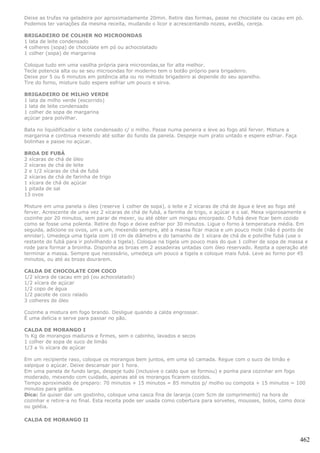 Deixe as trufas na geladeira por aproximadamente 20min. Retire das formas, passe no chocolate ou cacau em pó.
Podemos ter variações da mesma receita, mudando o licor e acrescentando nozes, avelãs, cereja.

BRIGADEIRO DE COLHER NO MICROONDAS
1 lata de leite condensado
4 colheres (sopa) de chocolate em pó ou achocolatado
1 colher (sopa) de margarina

Coloque tudo em uma vasilha própria para microondas,se for alta melhor.
Tecle potencia alta ou se seu microondas for moderno tem o botão próprio para brigadeiro.
Deixe por 5 ou 6 minutos em potência alta ou no método brigadeiro ai depende do seu aparelho.
Tire do forno, misture tudo espere esfriar um pouco e sirva.

BRIGADEIRO DE MILHO VERDE
1 lata de milho verde (escorrido)
1 lata de leite condensado
1 colher de sopa de margarina
açúcar para polvilhar.

Bata no liquidificador o leite condensado c/ o milho. Passe numa peneira e leve ao fogo até ferver. Misture a
margarina e continua mexendo até soltar do fundo da panela. Despeje num prato untado e espere esfriar. Faça
bolinhas e passe no açúcar.

BROA DE FUBÁ
2 xícaras de chá de óleo
2 xícaras de chá de leite
2 e 1/2 xícaras de chá de fubá
2 xícaras de chá de farinha de trigo
1 xícara de chá de açúcar
1 pitada de sal
13 ovos

Misture em uma panela o óleo (reserve 1 colher de sopa), o leite e 2 xícaras de chá de água e leve ao fogo até
ferver. Acrescente de uma vez 2 xícaras de chá de fubá, a farinha de trigo, o açúcar e o sal. Mexa vigorosamente e
cozinhe por 20 minutos, sem parar de mexer, ou até obter um mingau encorpado. O fubá deve ficar bem cozido
como se fosse uma polenta. Retire do fogo e deixe esfriar por 30 minutos. Ligue o forno à temperatura média. Em
seguida, adicione os ovos, um a um, mexendo sempre, até a massa ficar macia e um pouco mole (não é ponto de
enrolar). Umedeça uma tigela com 10 cm de diâmetro e do tamanho de 1 xícara de chá de e polvilhe fubá (use o
restante do fubá para ir polvilhando a tigela). Coloque na tigela um pouco mais do que 1 colher de sopa de massa e
rode para formar a broinha. Disponha as broas em 2 assadeiras untadas com óleo reservado. Repita a operação até
terminar a massa. Sempre que necessário, umedeça um pouco a tigela e coloque mais fubá. Leve ao forno por 45
minutos, ou até as broas dourarem.

CALDA DE CHOCOLATE COM COCO
1/2 xícara de cacau em pó (ou achocolatado)
1/2 xícara de açúcar
1/2 copo de água
1/2 pacote de coco ralado
3 colheres de óleo

Cozinhe a mistura em fogo brando. Desligue quando a calda engrossar.
É uma delícia e serve para passar no pão.

CALDA DE MORANGO I
½ Kg de morangos maduros e firmes, sem o cabinho, lavados e secos
1 colher de sopa de suco de limão
1/3 a ½ xícara de açúcar

Em um recipiente raso, coloque os morangos bem juntos, em uma só camada. Regue com o suco de limão e
salpique o açúcar. Deixe descansar por 1 hora.
Em uma panela de fundo largo, despeje tudo (inclusive o caldo que se formou) e ponha para cozinhar em fogo
moderado, mexendo com cuidado, apenas até os morangos ficarem cozidos.
Tempo aproximado de preparo: 70 minutos + 15 minutos = 85 minutos p/ molho ou compota + 15 minutos = 100
minutos para geléia.
Dica: Se quiser dar um gostinho, coloque uma casca fina de laranja (com 5cm de comprimento) na hora de
cozinhar e retire-a no final. Esta receita pode ser usada como cobertura para sorvetes, mousses, bolos, como doce
ou geléia.

CALDA DE MORANGO II



                                                                                                                462
 