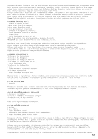 Acrescente á massa farinha de trigo, sal e bicarbonato. Misture até que os ingredientes estejam incorporados. Evite
bater a massa em excesso. Acrescente os chips de chocolate e misture novamente fora da batedeira. Se a massa
estiver muito mole, acrescente um pouco mais de farinha de trigo. Se estiver muito firme, coloque um pouco de
leite. A textura da massa é de sorvete bem cremoso, porém firme.
Coloque colheradas da massa em uma assadeira não untada. Cada colherada deve equivaler a uma colher de sopa
cheia. Deixe um espaço de 5 cm entre os cookies pois eles se espalham. Asse por cerca de 8 minutos. Retire do
forno e deixe esfriar 1 minuto antes de retirar da assadeira. Asse uma assadeira por vez no centro do forno.
Dicas: Pode-se substituir os chips de chocolate por chocolate granulado ou picado, ou ainda por nozes.

COOKIES DA DONA MAÇÃ
2 xícaras de farinha de trigo
3/4 de xícara de açúcar mascavo
3/4 de xícara de açúcar cristal
2 ovos grandes (ou 3 pequenos)
2 colheres de margarina ou manteiga
1 colher de chá de essência de baunilha
1 pitada de sal
1 colher de sopa de fermento em pó
180g de chocolate meio-amargo picado ou gotas de chocolate
Opcional: 1/2 xícara de castanhas-do-pará ou de caju, picadas.

Misture os ovos e os açúcares, a margarina e a baunilha. Bata bem e misture o restante dos ingredientes.
Com a ajuda de uma colher, despeje bolinhas da massa numa forma untada e enfarinhada.
Coloque cada bolinha um pouco distante da outra, porque a massa cresce e elas podem grudar.
Asse em forno médio por 15 a 20 minutos. Desgrude-os ainda quentes da assadeira, com uma espátula.
Espere esfriar e guarde numa lata por até uma semana.

COOKIES DE CHOCOLATE
½ xícara de chá de manteiga
½ xícara de chá de açúcar
½ xícara de chá de açúcar mascavo
½ xícara de chá de chocolate em pó
1 colher de sopa de leite
½ colher de chá de baunilha
1 ovo
1 colher de chá de bicarbonato de sódio
½ xícara de avelã picada
1 xícara de chá de farinha de trigo

Misturar todos os ingredientes e formar uma bola. Abrir com um rolo numa espessura de meio centímetro. Cortar
com um cálice ou carretilha e levar ao forno quente numa assadeira untada por 12 a 15 minutos.

CREME DE ABACATE
1 abacate

Descascar o abacate, tirar a semente e amassar sem parar no processador até ficar cremoso. Se desejar,
acrescente algumas gotas de limão espremido na hora. Sirva com pratos doces ou salgados.

CREME DE AMÊNDOAS COM DAMASCO
6 damascos hidratados
¼ xícara de amêndoas hidratadas e sem pele
½ copo (100 ml) de água mineral

Bater todos ingredientes no liquidificador.

CRÈME BRÜLÉE DE LIMÃO
6 gemas
2 ovos inteiros
1 xícara de chá de açúcar
2 pedaços de 3 cm de casca de limão sem a parte branca
2 xícara de chá de creme de leite fresco

Preaqueça o forno a 150ºC. Leve o creme de leite e a casca de limão ao fogo até ferver. Apague o fogo e deixe em
infusão por 5 minutos. Bata as gemas, os ovos e o açúcar na batedeira até ficar esbranquiçado, acrescente o creme
de leite sem a casca de limão e misture bem.

Coloque o creme em ramekins individuais e asse em banho-maria por aproximadamente 1 hora, ou até ficar
ligeiramente firme. Retire as forminhas do forno e deixe esfriar na própria assadeira, até que a água do banho-
maria esteja fria. Leve para gelar por, no mínimo, 2 horas.

Antes de servir, polvilhe o creme com açúcar e caramelize com um maçarico (ou coloque os ramekins em banho-
                                                                                                                  465
 