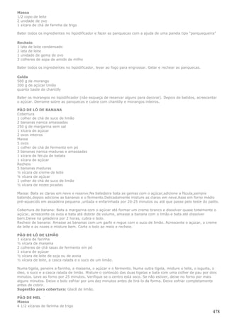 Massa
1/2 copo de leite
2 unidade de ovo
1 xícara de chá de farinha de trigo

Bater todos os ingredientes no liqüidificador e fazer as panquecas com a ajuda de uma panela tipo "panquequeira"

Recheio
1 lata de leite condensado
2 lata de leite
1 unidade de gema de ovo
3 colheres de sopa de amido de milho

Bater todos os ingredientes no liqüidificador, levar ao fogo para engrossar. Gelar e rechear as panquecas.

Calda
500 g de morango
200 g de açúcar União
quanto baste de chantilly

Bater os morangos no liqüidificador (não esqueça de reservar alguns para decorar). Depois de batidos, acrescentar
o açúcar. Derrame sobre as panquecas e cubra com chantilly e morangos inteiros.

PÃO DE LÓ DE BANANA
Cobertura
1 colher de chá de suco de limão
2 bananas nanica amassadas
250 g de margarina sem sal
1 xícara de açúcar
2 ovos inteiros
Massa
5 ovos
1 colher de chá de fermento em pó
3 bananas nanica maduras e amassadas
1 xícara de fécula de batata
1 xícara de açúcar
Recheio
5 bananas maduras
½ xícara de creme de leite
¼ xícara de açúcar
1 colher de chá de suco de limão
½ xícara de nozes picadas

Massa: Bata as claras em neve e reserve.Na batedeira bata as gemas com o açúcar,adicione a fécula,sempre
batendo,depois adicione as bananas e o fermento.Delicadamente misture as claras em neve.Asse em forno médio
pré-aquecido em assadeira pequena ,untada e enfarinhada por 20-25 minutos ou até que passe pelo teste do palito.

Cobertura de banana: Bata a margarina com o açúcar até formar um creme branco e dissolver quase totalmente o
açúcar, acrescente os ovos e bata até dobrar de volume, amasse a banana com o limão e bata até dissolver
bem.Deixe na geladeira por 2 horas, cubra o bolo.
Recheio de banana: Amasse as bananas com um garfo e regue com o suco de limão. Acrescente o açúcar, o creme
de leite e as nozes e misture bem. Corte o bolo ao meio e recheie.

PÃO DE LÓ DE LIMÃO
1 xícara de farinha
½ xícara de maisena
2 colheres de chá rasas de fermento em pó
1 xícara de açúcar
½ xícara de leite de soja ou de aveia
½ xícara de leite, a casca ralada e o suco de um limão.

Numa tigela, peneire a farinha, a maisena, o açúcar e o fermento. Numa outra tigela, misture o leite, o iogurte, o
óleo, o suco e a casca ralada de limão. Misture o conteúdo das duas tigelas e bata com uma colher de pau por dois
minutos. Leve ao forno por 25 minutos. Verifique se o centro está seco. Se não estiver, deixe no forno por mais
alguns minutos. Deixe o bolo esfriar por uns dez minutos antes de tirá-lo da forma. Deixe esfriar completamente
antes de cobrir.
Sugestão para cobertura: Glacê de limão.

PÃO DE MEL
Massa
4 1/2 xícaras de farinha de trigo
                                                                                                               478
 