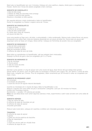 Bata tudo no liquidificador por uns 3 minutos. Coloque em uma vasilha e, depois, direto para o congelador ou
freezer. Dentro de 3 horas ele estará congelado e bem cremoso.

SORVETE DE CHOCOLATE I
1 lata de leite moça
1 tablete de 400g de chocolate meio amargo
1 medida e meia de leite quente
Dissolva o chocolate no leite quente.

Em seguida adicione o leite condensado e bata no liqüidificador.
Ponha no congelador ou freezer e espere cerca de 3 horas.

SORVETE DE CHOCOLATE II
3 copos de leite
2 colheres de achocolatado
1 lata de leite condensado
01 colher bem cheia de maisena
um pouco de leite frio

Leve uma panela ao fogo com o de leite, o achocolatado, o leite condensado. Misture tudo e deixe ferver um pouco.
Acrescente uma colher bem cheia de maisena dissolvida em um pouco de leite frio. Ferva mais um pouco até
engrossar como se fosse um mingau. Deixe esfriar. Coloque em forminhas de picolé e leve ao congelador.

SORVETE DE MORANGO I
1 lata de leite condensado
A mesma medida de água
200g de morangos picados
2 colheres de sopa de suco de limão

Bata todos os ingredientes no liqüidificador, até que estejam bem misturados.
Despeje na fôrma de gelo e leve ao congelador por 2 a 3 horas.

SORVETE DE MORANGO II
1 Kg de morango
½ Kg de açúcar
½ lata de creme de leite
1 xícara de água

Derreter numa panela o ½ Kg de açúcar com uma xícara de água, fazer ferver até que esteja meio grosso.
Deixar esfriar um pouco. Com um garfo pisar os morangos e misturar com a água. Por, por último o creme de leite.
Bater tudo, congelar por 3 horas. Tirar do congelador, bater novamente por 20 minutos e voltar ao congelador por
mais 1 hora.

SORVETE DE MORANGO LIGHT
10 morangos
2 envelopes de adoçantes
1 xícara de chá de de iogurte natural desnatado.

Cozinhe os morangos em 2 xícaras de água. Bata no liquidificador e coe.
Misture o iogurte com uma colher de pau e acrescente o adoçante. Leve por 30 minutos no freezer.
Enfeite com morangos inteiros.
Rendimento: 1 porção/ 170 colorias por porção.
Dica: Se sua dieta deixa você comer algumas calorias a mais, experimente a cobrir esse sorvete com uma calda de
morango.

SORVETE RÁPIDO
1 lata de creme de leite
6 colheres de sopa de chocolate em pó
4 colheres de sopa de açúcar
chocolate granulado

Misture tudo muito bem, coloque em copinhos e enfeite com chocolate granulado. Congele e sirva.

TIRAMISU
8 colheres de sopa de açúcar
4 gemas
1 colher de chá de essência de baunilha
1/2kg de mascarpone
2 claras
1 xícara de chá de café em infusão forte
4 colheres de sopa de rum

                                                                                                               483
 