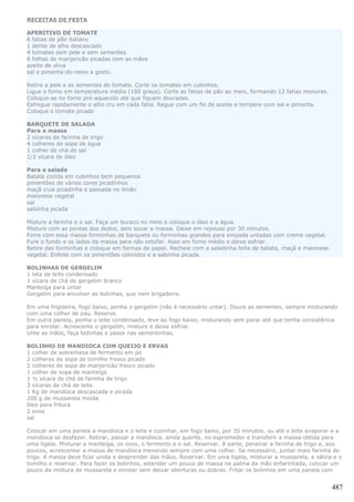 RECEITAS DE FESTA

APERITIVO DE TOMATE
6 fatias de pão italiano
1 dente de alho descascado
4 tomates sem pele e sem sementes
6 folhas de manjericão picadas com as mãos
azeite de oliva
sal e pimenta-do-reino a gosto.

Retire a pele e as sementes do tomate. Corte os tomates em cubinhos.
Ligue o forno em temperatura média (180 graus). Corte as fatias de pão ao meio, formando 12 fatias menores.
Coloque-as no forno pré-aquecido até que fiquem douradas.
Esfregue rapidamente o alho cru em cada fatia. Regue com um fio de azeite e tempere com sal e pimenta.
Coloque o tomate picado

BARQUETE DE SALADA
Para a massa
2 xícaras de farinha de trigo
4 colheres de sopa de água
1 colher de chá de sal
1/2 xícara de óleo

Para a salada
Batata cozida em cubinhos bem pequenos
pimentões de várias cores picadinhos
maçã crua picadinha e passada no limão
maionese vegetal
sal
salsinha picada

Misture a farinha e o sal. Faça um buraco no meio e coloque o óleo e a água.
Misture com as pontas dos dedos, sem sovar a massa. Deixe em repouso por 30 minutos.
Forre com essa massa forminhas de barquete ou forminhas grandes para empada untadas com creme vegetal.
Fure o fundo e os lados da massa para não estofar. Asse em forno médio e deixe esfriar.
Retire das forminhas e coloque em formas de papel. Recheie com a saladinha feita de batata, maçã e maionese
vegetal. Enfeite com os pimentões coloridos e a salsinha picada.

BOLINHAS DE GERGELIM
1 lata de leite condensado
1 xícara de chá de gergelim branco
Manteiga para untar
Gergelim para envolver as bolinhas, que nem brigadeiro.

Em uma frigideira, fogo baixo, ponha o gergelim (não é necessário untar). Doure as sementes, sempre misturando
com uma colher de pau. Reserve.
Em outra panela, ponha o leite condensado, leve ao fogo baixo, misturando sem parar até que tenha consistência
para enrolar. Acrescente o gergelim, misture e deixe esfriar.
Unte as mãos, faça bolinhas e passe nas sementinhas.

BOLINHO DE MANDIOCA COM QUEIJO E ERVAS
1 colher de sobremesa de fermento em pó
2 colheres de sopa de tomilho fresco picado
2 colheres de sopa de manjericão fresco picado
1 colher de sopa de manteiga
1 ½ xícara de chá de farinha de trigo
3 xícaras de chá de leite
1 Kg de mandioca descascada e picada
200 g de mussarela moída
óleo para fritura
2 ovos
sal

Colocar em uma panela a mandioca e o leite e cozinhar, em fogo baixo, por 35 minutos, ou até o leite evaporar e a
mandioca se desfazer. Retirar, passar a mandioca, ainda quente, no espremedor e transferir a massa obtida para
uma tigela. Misturar a manteiga, os ovos, o fermento e o sal. Reservar. À parte, peneirar a farinha de trigo e, aos
poucos, acrescentar a massa de mandioca mexendo sempre com uma colher. Se necessário, juntar mais farinha de
trigo. A massa deve ficar unida e desprender das mãos. Reservar. Em uma tigela, misturar a mussarela, a sálvia e o
tomilho e reservar. Para fazer os bolinhos, estender um pouco de massa na palma da mão enfarinhada, colocar um
pouco da mistura de mussarela e enrolar sem deixar aberturas ou dobras. Fritar os bolinhos em uma panela com


                                                                                                               487
 