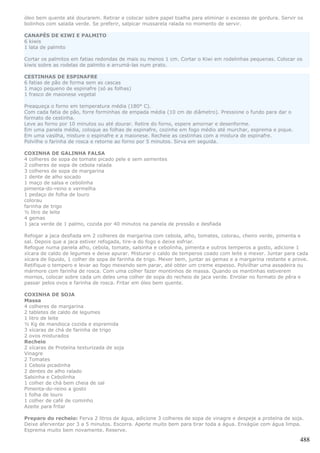óleo bem quente até dourarem. Retirar e colocar sobre papel toalha para eliminar o excesso de gordura. Servir os
bolinhos com salada verde. Se preferir, salpicar mussarela ralada no momento de servir.

CANAPÉS DE KIWI E PALMITO
6 kiwis
1 lata de palmito

Cortar os palmitos em fatias redondas de mais ou menos 1 cm. Cortar o Kiwi em rodelinhas pequenas. Colocar os
kiwis sobre as rodelas de palmito e arrumá-las num prato.

CESTINHAS DE ESPINAFRE
6 fatias de pão de forma sem as cascas
1 maço pequeno de espinafre (só as folhas)
1 frasco de maionese vegetal

Preaqueça o forno em temperatura média (180° C).
Com cada fatia de pão, forre forminhas de empada média (10 cm de diâmetro). Pressione o fundo para dar o
formato de cestinha.
Leve ao forno por 10 minutos ou até dourar. Retire do forno, espere amornar e desenforme.
Em uma panela média, coloque as folhas de espinafre, cozinhe em fogo médio até murchar, esprema e pique.
Em uma vasilha, misture o espinafre e a maionese. Recheie as cestinhas com a mistura de espinafre.
Polvilhe o farinha de rosca e retorne ao forno por 5 minutos. Sirva em seguida.

COXINHA DE GALINHA FALSA
4 colheres de sopa de tomate picado pele e sem sementes
2 colheres de sopa de cebola ralada
3 colheres de sopa de margarina
1 dente de alho socado
1 maço de salsa e cebolinha
pimenta-do-reino e vermelha
1 pedaço de folha de louro
colorau
farinha de trigo
½ litro de leite
4 gemas
1 jaca verde de 1 palmo, cozida por 40 minutos na panela de pressão e desfiada

Refogar a jaca desfiada em 2 colheres de margarina com cebola, alho, tomates, colorau, cheiro verde, pimenta e
sal. Depois que a jaca estiver refogada, tire-a do fogo e deixe esfriar.
Refogue numa panela alho, cebola, tomate, salsinha e cebolinha, pimenta e outros temperos a gosto, adicione 1
xícara de caldo de legumes e deixe apurar. Misturar o caldo de temperos coado com leite e mexer. Juntar para cada
xícara de líquido, 1 colher de sopa de farinha de trigo. Mexer bem, juntar as gemas e a margarina restante e prove.
Retifique o tempero e levar ao fogo mexendo sem parar, até obter um creme espesso. Polvilhar uma assadeira ou
mármore com farinha de rosca. Com uma colher fazer montinhos de massa. Quando os mantinhas estiverem
mornos, colocar sobre cada um deles uma colher de sopa do recheio de jaca verde. Enrolar no formato de pêra e
passar pelos ovos e farinha de rosca. Fritar em óleo bem quente.

COXINHA DE SOJA
Massa
4 colheres de margarina
2 tabletes de caldo de legumes
1 litro de leite
½ Kg de mandioca cozida e espremida
3 xícaras de chá de farinha de trigo
2 ovos misturados
Recheio
2 xícaras de Proteína texturizada de soja
Vinagre
2 Tomates
1 Cebola picadinha
2 dentes de alho ralado
Salsinha e Cebolinha
1 colher de chá bem cheia de sal
Pimenta-do-reino a gosto
1 folha de louro
1 colher de café de cominho
Azeite para fritar

Preparo do recheio: Ferva 2 litros de água, adicione 3 colheres de sopa de vinagre e despeje a proteína de soja.
Deixe aferventar por 3 a 5 minutos. Escorra. Aperte muito bem para tirar toda a água. Enxágüe com água limpa.
Esprema muito bem novamente. Reserve.

                                                                                                               488
 