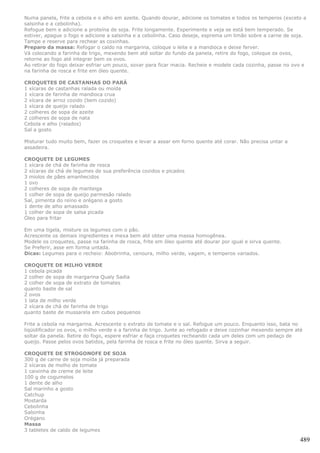 Numa panela, frite a cebola e o alho em azeite. Quando dourar, adicione os tomates e todos os temperos (exceto a
salsinha e a cebolinha).
Refogue bem e adicione a proteína de soja. Frite longamente. Experimente e veja se está bem temperado. Se
estiver, apague o fogo e adicione a salsinha e a cebolinha. Caso deseje, esprema um limão sobre a carne de soja.
Tampe e reserve para rechear as coxinhas.
Preparo da massa: Refogar o caldo na margarina, coloque o leite e a mandioca e deixe ferver.
Vá colocando a farinha de trigo, mexendo bem até soltar do fundo da panela, retire do fogo, coloque os ovos,
retorne ao fogo até integrar bem os ovos.
Ao retirar do fogo deixar esfriar um pouco, sovar para ficar macia. Recheie e modele cada cozinha, passe no ovo e
na farinha de rosca e frite em óleo quente.

CROQUETES DE CASTANHAS DO PARÁ
1 xícaras de castanhas ralada ou moída
1 xícara de farinha de mandioca crua
2 xícara de arroz cozido (bem cozido)
1 xícara de queijo ralado
2 colheres de sopa de azeite
2 colheres de sopa de nata
Cebola e alho (ralados)
Sal a gosto

Misturar tudo muito bem, fazer os croquetes e levar a assar em forno quente até corar. Não precisa untar a
assadeira.

CROQUETE DE LEGUMES
1 xícara de chá de farinha de rosca
2 xícaras de chá de legumes de sua preferência cozidos e picados
3 miolos de pães amanhecidos
1 ovo
2 colheres de sopa de manteiga
1 colher de sopa de queijo parmesão ralado
Sal, pimenta do reino e orégano a gosto
1 dente de alho amassado
1 colher de sopa de salsa picada
Óleo para fritar

Em uma tigela, misture os legumes com o pão.
Acrescente os demais ingredientes e mexa bem até obter uma massa homogênea.
Modele os croquetes, passe na farinha de rosca, frite em óleo quente até dourar por igual e sirva quente.
Se Preferir, asse em forma untada.
Dicas: Legumes para o recheio: Abobrinha, cenoura, milho verde, vagem, e temperos variados.

CROQUETE DE MILHO VERDE
1 cebola picada
2 colher de sopa de margarina Qualy Sadia
2 colher de sopa de extrato de tomates
quanto baste de sal
2 ovos
1 lata de milho verde
2 xícara de chá de farinha de trigo
quanto baste de mussarela em cubos pequenos

Frite a cebola na margarina. Acrescente o extrato de tomate e o sal. Refogue um pouco. Enquanto isso, bata no
liqüidificador os ovos, o milho verde e a farinha de trigo. Junte ao refogado e deixe cozinhar mexendo sempre até
soltar da panela. Retire do fogo, espere esfriar e faça croquetes recheando cada um deles com um pedaço de
queijo. Passe pelos ovos batidos, pela farinha de rosca e frite no óleo quente. Sirva a seguir.

CROQUETE DE STROGONOFE DE SOJA
300 g de carne de soja moída já preparada
2 xícaras de molho de tomate
1 caixinha de creme de leite
100 g de cogumelos
1 dente de alho
Sal marinho a gosto
Catchup
Mostarda
Cebolinha
Salsinha
Orégano
Massa
3 tabletes de caldo de legumes

                                                                                                                489
 