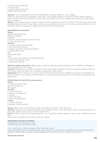 3 colheres de sopa de óleo
1 litro de água
3 colheres de sopa de fubá
500g de farinha de trigo

Recheio: Frite os cogumelos com alho, cebola picada, salsinha, cebolinha, sal e orégano.
Coloque a carne de soja já preparada, mexer bem e em seguida despeje o molho de tomate. Depois coloque o
creme de leite, catchup, mostarda e misture tudo. Não poderá ficar muito molhada, pois deverá servir de recheio
para o croquete.
Massa: Leve ao fogo a água, o caldo e o óleo até ferver, despeje de uma vez a farinha misturada com o fubá. Mexa
até desprender da panela. Deixe esfriar coberta com plástico para não criar uma crosta na massa. Modele e frite as
coxinhas, risoles e croquetes. Os caldos variam de acordo com os recheios.


EMPADINHA DE PALMITO
Massa
300g de farinha de trigo
200g de manteiga
2 gemas
2 colheres de sobremesa de creme de leite
1 colher de chá de sal
Recheio
1 vidro grande de palmito picado
1 lata de ervilha escorrida
1 tomate sem pele e sementes picadinho
1 cebola média ralada
Sal
Pimenta-do-reino
Óleo
1 xícara de chá de salsinha e cebolinha picadas
3 colheres de sopa de azeite
2 gemas para pincelar

Modo de preparo da massa: Misture tudo muito bem até que a massa fique com uma consistência homogênea.
Deixe descansar por 10 minutos.
Recheio: Refogue bem a cebola e o tomate no óleo. Acrescente o palmito e todos os temperos. Deixe no fogo por
10 minutos, mas sem deixar que o palmito se desmanche. Deixe esfriar.
Montagem: Abra a massa com um rolo e forre as forminhas. Acrescente o recheio e cubra com uma camada de
massa. Pincele com as gemas levemente batidas. Leve para assar em tabuleiro em forno médio pré-aquecido, até
que dourem.

EMPADINHA DE PALMITO (massa podre)
Massa
½ Kg de farinha de trigo
250 g de margarina
Sal a gosto
Recheio
1 vidro de palmito
3 colheres de margarina
2 cebolas
4 dentes de alho
1 lata de creme de leite
Creme
2 colheres de trigo
A água do vidro do palmito

Massa: Misture tudo com as mãos até ficar uma massa compacta. Forre forminhas.
Recheio: Refogar na margarina as cebolas bem picadinhas, junte o alho, até dourar, junte o palmito picado com a
água dele. Quando ferver junte o creme e deixe ferver.
Creme: Misture o trigo com a água do palmito, coar e juntar ao recheio. Apague o fogo e junte 1 lata de creme de
leite.
Misture bem e recheie as forminhas, cubra com massa.

EMPADINHA DE PÃO DE FORMA
10 fatias de pão de forma sem casca
2 colheres de sopa de azeite de oliva

Com o auxílio de um rolo de massas, afine cada fatia do pão.
Corte cada fatia do pão em 4 partes iguais, passe azeite em um dos lados e acomode em forminhas de empada
pequena e aperte bem. Coloque o recheio desejado e leve ao forno por 15 minutos ou até dourar.

ESFIHA DE RICOTA
                                                                                                              490
 