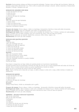 Recheio: Numa panela coloque as folhas de escarola molhadas. Tampe e leve ao fogo até murcharem. Retire da
panela e pique bem (deverá dar 3 x). Frite o alho no azeite até começar a dourar. Junte a escarola e misture bem
durante 1 minuto. Tempere com sal.

RISOLES DE LEGUMES COM SOJA
3 copos de farinha de trigo
2 copos de leite
1 copo de água
2 colheres de sopa de manteiga
Sal a gosto
Recheio
300 g de carne de soja hidratada
1 cebola média
1 colher de sopa de óleo
1 colher de sopa de azeite de oliva
Legumes e temperos a gosto

Preparo da massa: Ferva a água, o leite e a manteiga. Acrescente a farinha e mexa até soltar da panela.
Preparo do recheio: Faça um refogado com todos os ingredientes acima.
Montagem do risole: Abra a massa e corte com o cortador de número 5 ou 7. Ponha o recheio em cada pedaço,
feche e modele com as mãos. Empane com ovo e farinha de rosca. Frite em óleo em quente.
Dica: Pode-se adicionar ao recheio: Abobrinha, cenoura, milho verde, vagem, etc.
Rendimento: Em torno de 100 unidades.

RISOLES AOS QUATRO QUEIJOS
Massa
1 litro de leite
100 g de manteiga sem sal
2 tabletes de caldo de legumes
1 colher de chá de sal
½ xícara de parmesão ralado
¼ xícara de salsinha picada
4 xícaras de farinha de trigo
Recheio
200 g de mussarela ralada
200 g de provolone ou reino ralado
150 g de queijo prato ralado
150 g de requeijão cremoso ou queijo cheddar
orégano a gosto
Farinha de rosca

Para fazer a massa leve ao fogo médio em panela grande os 6 primeiros ingredientes
Quando levantar fervura acrescente a farinha de trigo de uma só vez e mexa rapidamente até soltar do fundo da
panela. Para o recheio misture todos os outros ingredientes e monte os risoles.
Passe no ovo e na farinha de rosca e frite em óleo quente.
Dica: Fazer a forma com a boca de um copo, vc abre a massa e corta com o copo, então recheia e modela um
pastelzinho.

RISOLES DE QUEIJO
3 copos de farinha de trigo
2 copos de leite
1 copo de água
2 colheres de sopa de manteiga
Sal a gosto.
Recheio
Queijo minas fresco, moído ou amassado com o garfo

Preparo da massa: Ferva a água, o leite e a manteiga. Acrescente a farinha e mexa até soltar da panela.
Montagem do risole: Abra a massa e corte com o cortador de número 5 ou 7. Ponha o recheio em cada pedaço,
feche e modele com as mãos. Empane com ovo e farinha de rosca. Frite em óleo em quente.
Rendimento: Em torno de 100 unidades.

SANGRIA – Receita tradicional espanhola
750 ml de vinho tinto
600 ml de soda limonada
5 pêssegos
3 maçãs
1/2 abacaxi
1/2 xícara de chá de suco de laranja
2 colheres de sopa de açúcar
1 dose (60 ml) de conhaque

                                                                                                              493
 