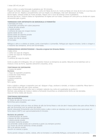 1 dose (60 ml) de gim

Leve o vinho e a soda limonada à geladeira por 30 minutos.
Prepare as frutas: descasque o abacaxi e corte em fatias de 0,5 cm. Corte as fatias em tiras de 0,5 cm e as tiras em
cubos de 0,5 cm. Repita o procedimento com as maçãs e os pêssegos, mas sem descascar as frutas.
Numa tigela, coloque todas as frutas picadas. Regue com o suco de laranja e leve à geladeira.
Na hora de servir, misture todos os ingredientes na tigela com as frutas. Coloque em uma jarra ou divida em copos.
Acrescente gelo a gosto.

TORRADAS COM ANTEPASTO DE BERINJELA E PIMENTÃO
1 berinjela em tiras
½ pimentão vermelho em cubos pequenos
1 dente de alho picado
½ cebola picada
2 colheres de sopa de vinagre branco
quanto baste de sal
quanto baste de salsinha picada
quanto baste de orégano
1 colher de chá de azeite
23 torradas

Refogue o alho e a cebola no azeite, junte a berinjela e o pimentão. Refogue por alguns minutos. Junte o vinagre e
o restante dos temperos. Sirva com as torradas.

TORRADINHAS AROMATIZADAS – Receita original do Oriente Médio
3 pães sírios
1 colher de sopa de orégano
1 colher de sopa de manjericão
Sal a gosto
3 colheres de sopa de azeite

Corte os pães em triângulos. Em um recipiente misture os temperos ao azeite. Besunte as torradinhas com a
mistura e leve ao forno. Quando estiverem crocantes, sirva.

TORTINHAS DE ESPINAFRE
1 massa de pastel
Recheio
1 maço de espinafre picadinho
1 xícara de ricota fresca
2 tomates tomate
1 cebola picadinha
Salsinha
Sal a gosto

Frite a cebola e refogue o espinafre com sal. Apague o fogo, acidione o tomate, a ricota e a salsinha. Mexa bem e
deixe esfriar antes de usar como recheio.
Abra a massa de pastel e corte com o cortador redondo (ou corte em quadrados se preferir).
Recheie casa pedaço da massa e dobre-a formando trouxinhas ou simplesmente feche-as nas beiradas.
Asse em forno médio até dourar.

TORTINHAS RECHEADAS
Para as tortinhas
12 fatias de pão de forma sem casca
forminhas para empadas

Para as tortinhas corte ao meio as fatias de pão de forma.Passe o rolo de abrir massa,sobre elas para afinar.Molde o
pão nas forminhas com as pontas dos dedos.
Acerte colocando firmemente uma forminha sobre o pão e retire as rebarbas com os dedos.Levar para assar em
forno baixo (160°C) por aproximadamente 8 minutos.

Recheio de palmito
4 colheres(sopa) de azeite
2 dentes de alho amassados
1 cebola grande picada
3 tomates maduros picados
1/2 pimentão verde picado.sal e pimenta a gosto (ou tempero pronto)
1/2 xícara de chá de azeitonas verdes picadas
300 g de palmito picado
urucum ou colorau a gosto

Numa panela coloque o azeite, cebola, alho os tomates e o pimentão.Refogue, acrescente o sal e a pimenta.

                                                                                                                494
 