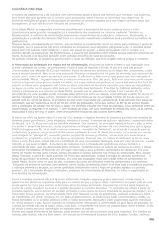 CULINÁRIA MEDIEVAL

A história da gastronomia e da culinária vem caminhando desde a época dos homens que moravam nas cavernas,
pois foram eles que aprenderam a cozinhar para acrescentar sabor e tornar os alimentos mais digeríveis. As
primeiras refeições surgiram da necessidade de partilhar os animais caçados para que fossem comidos antes que
estragassem, já que não existiam métodos de conservação.

Já na Idade Média, as expansões marítimas possibilitaram a descoberta de novos produtos como o milho
(oportunizada pelas grandes navegações) e a importância dos mosteiros na culinária medieval. Também no
Renascimento, a indústria da alimentação desenvolveu novas formas de produção e consumo e, atualmente, a
globalização e explosão dos famosos fast foods e o consumo massificado colaboram para a escritura da história da
gastronomia.
Naquela época, principalmente no interior, era necessário se condimentar muito os pratos para disfarçar o gosto de
estragado, pois o povo ainda não tinha condições de armazenar seus alimentos adequadamente. A culinária dessa
época tem três sabores característicos: o doce, por causa do açúcar; o ácido conquistado com o vinagre, e o
picante, devido às especiarias. No Mediterrâneo, a maioria dos alimentos eram frescos porque estavam próximos ao
litoral. As frutas e os legumes também eram colhidos próximos do local de consumo.
No período medieval, os mosteiros aprimoraram o ritual da refeição, que teve origem com os gregos e romanos.

A hierarquia da sociedade era rígida até na alimentação. Enquanto os nobres tinham a sua disposição uma
grande variedade de carnes, os camponeses viviam à base de legumes e frutas. O pão era uma das poucas
unanimidades nas refeições da Europa medieval. Fosse na távola dos senhores ou na mesa dos camponeses, o pão
estava sempre presente. Mas havia uma marcante diferença na aparência e no gosto do alimento, que variavam de
acordo com o status de quem se sentava para comer. O pão branco, feito com o mais puro trigo, era reservado à
alta sociedade. Macio, chegava fresquinho à mesa da aristocracia. Já o pão preto, feito com uma mistura de cereais
rústicos e legumes secos (como cevada e ervilha), era o que restava aos plebeus. A receita dos pobres era dura de
engolir: a massa seca, preparada sob cinzas ou sobre uma placa de terracota aquecida, precisava ser mergulhada
na água, no vinho ou em algum caldo para ser consumida mais facilmente. Esse tipo de distinção alimentar entre
nobres e camponeses era comum na Idade Média, período que se estendeu do século 5 até o século 15. "A
alimentação era uma questão social, marcada pelas diferenças entre as classes, especialmente a partir do século 9",
afirma Francisco José Silva Gomes, professor de História Medieval da Universidade Federal do Rio de Janeiro. De
acordo com as regras da época, os produtos do solo eram reservados aos camponeses. Essa camada mais baixa da
sociedade, que correspondia a cerca de 90 por cento da população, tinha que cultivar as terras do senhor feudal,
com a obrigação de prestar-lhe serviços e pagar-lhe diversos tributos em troca de proteção. Seus alimentos eram as
leguminosas, os legumes e os cereais — com exceção do trigo, um luxo reservado às mesas dos ricos. Já as carnes,
associadas à idéia de força e poder, eram praticamente exclusivas das classes dominantes.

O marco do início da Idade Média é o ano de 476, quando o Império Romano do Ocidente sucumbiu às invasões de
diversos povos germânicos (como visigodos, vândalos e hunos). A mistura de culturas resultante, consolidada entre
os séculos 11 e 13, ficou marcada na culinária medieval. Dos romanos, as principais heranças foram o pão, o vinho
e o azeite — esses três alimentos, muito importantes na liturgia cristã, serviam de instrumentos para que a Igreja
Católica pregasse sua fé. Já os rústicos povos invasores, chamados de "bárbaros", serviram de inspiração para as
preferências (e para o comportamento) dos nobres medievais à mesa. A classe dominante tinha prazer em manter
uma imagem de "selvageria", comendo grandes porções de animais grelhados, temperados com especiarias e
condimentos, preparados sem o uso de água ou recipientes. Fazendo isso, os nobres acreditavam se tornar mais
fortes e viris. Para eles, comer não era a satisfação de uma necessidade fisiológica, mas um meio de reiterar, a cada
refeição, a sua superioridade. A mudança de costumes com a chegada dos germânicos incluiu também a
valorização da caça, que era desprezada pelos romanos. Tentando privar os pobres do consumo da carne, a classe
dominante transformou as florestas em um lugar reservado a seus exércitos particulares de caçadores. Era uma
forma de manter bichos como cervos, porcos selvagens e faisões somente nas mesas da aristocracia. Mas, apesar
dessa restrição, a carne às vezes aparecia no menu dos camponeses, graças à criação de animais domésticos — o
cargo de guardador de porcos, por exemplo, era uma das ocupações mais valorizadas entre os camponeses da
Idade Média. Assim como no caso do pão, o preparo da carne era diferente entre os camponeses e os senhores.
"Enquanto os primeiros comiam, basicamente, carne cozida, acreditando assim tirar dela toda a substância possível,
a nobreza preferia os assados, as carnes grelhadas diretamente sobre o fogo em grandes espetos ou grandes
grelhas", diz o historiador Massimo Montanari, professor da Universidade de Bolonha, na Itália, e organizador do
livro História da Alimentação.

Como a culinária medieval não era lá muito sofisticada, ninguém esperava pratos saborosos. Muitas vezes, a
aparência dos alimentos importava mais para os nobres do que o próprio sabor: cozinheiros lançavam mão de uma
ampla gama de cores para seduzir os famintos olhos da classe dominante. Ingredientes como a salsa tingiam os
pratos de verde, enquanto os ovos e o açafrão deixavam as receitas douradas. "O vermelho era obtido a partir de
produtos exóticos, como extrato de sândalo vermelho e uma resina de árvore chamada de sangue-de-dragão", diz o
historiador Bruno Laurioux, da Universidade Paris VIII. Naquele mundo de aparências, qualquer ocasião era digna
de transformar um jantar cotidiano em um festival gastronômico: as tradicionais datas comemorativas cristãs, as
festas familiares ou os acordos políticos entre a classe dominante. Banquetes eram organizados quando indivíduos
ou reinos selavam a paz, faziam alianças ou simplesmente reforçavam a continuidade de seus laços de amizade. Se
o gosto da comida não era lá essas coisas, tudo bem: o importante era reunir as pessoas para comer e beber. O ato
de dividir a mesa era uma reafirmação de lealdade entre os nobres.
Diante das orgias alimentares da nobreza, pode parecer que os servos tinham uma vida miserável. Em matéria de
comida, pelo menos, não era bem assim. Um estudo da Universidade Estadual de Ohio, Estados Unidos, verificou

                                                                                                                 496
 