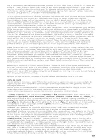 que os habitantes do norte da Europa que viveram durante a Alta Idade Média (entre os séculos 5 a 10) tinham, em
média, 1,73 metro de altura. Ou seja: eram quase tão altos quanto seus descendentes de hoje — o que indica que
sua dieta permitia bom desenvolvimento corporal. "Os pobres da Idade Média tinham uma alimentação muito
melhor do que supúnhamos, pois era bem balanceada, à base de legumes, frutas e peixes", explica o medievalista
Ricardo da Costa, professor da Universidade Federal do Espírito Santo.

Se os pratos das classes populares não eram requintados, pelo menos eram muito nutritivos. Nas sopas, preparadas
em caldeirões pendurados numa corrente ou colocados diretamente nas brasas, havia um pouco de tudo:
leguminosas como favas e ervilhas, legumes como cenoura e cebola e, quando possível, um naco de carne. Era
comum o caldo ficar cozinhando durante dias: à medida que ia sendo servido, também ia sendo engrossado com
novos ingredientes. O caldeirão ficava na sala, não na cozinha: reunidos em torno do fogo, os camponeses se
aqueciam do rigoroso inverno europeu tomando um caldo quente.
Além do pão, outro alimento de consumo diário que a elite compartilhava com os camponeses era o vinho. Na Idade
Média, o consumo da bebida se estendia por toda a Europa cristã. Assim como no caso do pão, a qualidade do vinho
também variava de acordo com a classe social — as melhores uvas eram, naturalmente, reservadas aos senhores.
Entretanto, na região onde hoje fica a Alemanha, o vinho rivalizava em preferência com a cerveja. Na verdade, ela
ainda era uma bebida densa e doce, que só muito mais tarde, com a adição do lúpulo, se tornaria o líquido claro e
transparente que conhecemos. De modo geral, os habitantes da Europa medieval ingeriam grandes quantidades de
bebida alcoólica. Não só pelo prazer, mas também por questões higiênicas. "A água, portadora de germes e
doenças, inspirava pouca confiança", diz Massimo Montanari. "Toda a literatura medieval revela uma profunda
desconfiança a seu respeito." Na Idade Média, era comum que o vinho fosse misturado à água. O objetivo era
purificá-la. "Mais do que um sinal de bom gosto, era uma medida de prevenção sanitária", afirma Montanari.

Apesar de serem feitos com ingredientes bastante diferentes, os pratos comidos por nobres e plebeus tinham uma
característica comum: a simplicidade. "Naquele período, em que o prazer foi muito oprimido pela religião, os pratos
eram básicos, preparados com ingredientes locais, facilmente disponíveis", afirma o chef Alessandro Nicola,
professor de Gastronomia do Centro Universitário Senac, de São Paulo. Exemplo disso eram as sopas dos
camponeses, receitas elementares que remetem a uma culinária de poucos recursos. O tortellini e o cappelletti, por
exemplo, são heranças da culinária medieval. Debutaram oficialmente na cozinha como sopa, ao lado do anolini -
outra massa recheada italiana, em formato redondo ou de meia lua, característica das cidades de Parma e Piacenza.
O trio foi mencionado na obra Crônica, escrita no século 13 pelo frade franciscano Salimbene de Adam, natural da
Emília-Romanha.

O hambúrguer originou-se na culinária medieval entre os Tártaros que, numa prática popular, esmigalhavam a
carne para poderem comer. No início do século XIV os Tártaros Russos introduziram o bife tártaro na Alemanha. Lá
o povo passou a misturar temperos regionais, e o prato tornou-se comum na cidade de Hamburgo.
Aproximadamente em 1880 foi levado por imigrantes aos Estados Unidos onde foi primeiramente chamado hamburg
steak e depois, simplesmente, hamburg.

Qualquer que seja sua escolha, uma regra de etiqueta medieval é indispensável: nada de usar garfo.

LISTA DE ERVAS
Como é sabido, os alimentos na Idade Média tendiam a deteriorar-se rapidamente, seja por parcas condições de
higiente, seja pelo clima, seja por falta de recursos para a conservação adequada, como geladeiras, freezers e
embalagens herméticas.
Por isso, alguns ingredientes chegavam à cozinha já meio passados, e para disfarçar o sabor de ranço ou o odor
desagradável, era comum encher os pratos de especiarias e ervas aromáticas.
Seguem abaixo algumas das ervas exóticas mais comumente utilizadas na culinária medieval.

Abrótano ou absinto: É uma erva originária da Europa e da Ásia, de folhas recortadas de cor cinzenta, cujas
sementes têm propriedades tônicas, estimulantes, vulnerárias e vermífugas e é usada, também, em cervejaria; de
sabor amargoso e que se utiliza como planta medicinal e na fabricação da bebida conhecida como absinto.
Arruda: Subarbusto muito cultivado nos jardins em todo o mundo, devido às suas folhas, fortemente aromáticas.
Suas folhas são utilizadas como chá com fins calmantes. Na forma de infusão (20 gramas para um litro de água), ou
empregando-se as folhas secas em pó, combate os piolhos. Na culinária, usar fresca e com moderação. Não
combina com nenhuma outra erva.
Atanásia: Planta da família das compostas, a mesma do girassol. Toda a planta liberta um odor a cânfora,
sobretudo depois de estar seca. Utiliza-se também o pó de atanásia em pequenas pitadas.
Azedinha: É uma planta perene com talos verdes pálidos e folhas espessas, longas e espiraladas, de até 15 cm de
comprimento. Na culinária, folhas novas e frescas são adicionadas em saladas, molhos, sopas, queijo suave, pratos
de ovos ou purês para agregar cor e acidez em maioneses e massas de panquecas. O suco é usado para remover
ferrugem, bolor e manchas de tinta de linho, madeira, vime e prata.
Balsamita-vulgar: ou atanásia-dos-jardins (Tanacetum balsamita). - Para estimular o apetite fazer um tônico
amargo com as folhas e flores o qual também alivia as náuseas e a debilidade cardíaca. Este mesmo chá (tônico
amargo) também é empregado como remédio para dor de dentes e inflamações de olhos e ouvidos (não relatou-se
como aplicar nos olhos e ouvidos). Muito usada em carne de caça.
Beldroega: Nativa de Europa, esta erva cresce espontaneamente em solos de todo o Brasil. Isso lhe rende uma
vasta gama de nomes populares, como portulaca, ora-pro-nóbis, verdolaga, caaponga e porcelana, entre outros.
Refogados ou crus, os talos e as folhas desta planta são comestíveis. Além de serem deliciosos em saladas, são
muito ricos em vitamina C. Laxativa e diurética, a beldroega também pode ser consumida em forma de chá (das
folhas), feito por decocção. Em compressas, este chá alivia dores de nevralgia.

                                                                                                                 497
 