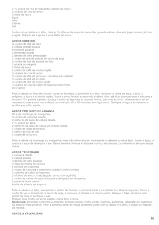 1 ½ xícara de chá de macarrão (cabelo de anjo)
2 xícaras de chá de arroz
1 folha de louro
Água
Alho
Cebola
Sal

Junto com a cebola e o alho, colocar 3 colheres de sopa de macarrão, quando estiver dourado jogar o arroz já com
a água. Colocar sal a gosto e uma folha de louro.

ARROZ SORTIDO
¼ xícara de chá de óleo
1 cebola grande ralada
6 tomates picados
1 pimentão picado
2 dentes de alho amassados
1 xícara de chá de sobras de carne de soja
½ xícara de chá de sobras de tofu
1 pitada de orégano
1 folha de louro
1 colher de café de molho inglês
2 xícaras de chá de arroz
½ xícara de chá de cenoura (cortadas em rodelas)
½ xícara de chá de ervilhas
½ xícara de chá de milho verde
3 xícaras de chá de caldo de legumes bem forte
sal a gosto

Frite a cebola no óleo até dourar, junte os tomates, o pimentão e o alho. Adicione a carne de soja, o tofu, o
orégano, o louro e o molho inglês. Junte o arroz lavado e escorrido e deixe fritar até ficar transparente e adicione a
cenoura. Em panela a parte, aqueça o caldo de legumes e, quando ferver, adicione ao arroz. Acrescente o sal se
necessário, mexa uma vez e deixe cozinhar por 15 a 20 minutos, em fogo baixo. Desligue o fogo e acrescente a
ervilha e o milho verde.

ARROZ COM SUCO DE LARANJA
60 g de manteiga ou margarina
½ xícara de salsinha picada
2 colheres de sopa de cebola ralada
1 ½ xícara de água
2 colheres de sopa de casca de laranja ralada
1 xícara de suco de laranja
1 colher de chá de sal
1 xícara de arroz cru

Frite a cebola na manteiga ou margarina, mas não deixe dourar. Acrescente a salsinha e mexa bem. Junte a água, a
casca e o suco de laranja e o sal. Deixe levantar fervura e adicione o arroz aos poucos, cozinhando-o até que esteja
macio.

ARROZ TEMPERADO
1 cenoura ralada
1 cebola picada
3 dentes de alho picados
½ lata de molho de tomate
1 tomate em cubinhos
1 xícara de salsinha e cebolinha picadas (cheiro-verde)
1 cubinho de caldo de legumes
3 xícaras de arroz cozido (opção: arroz com açafrão)
1 xícara de carne de soja hidratada e refogada em temperos
1 pimenta bode inteira
Azeite de oliva e sal a gosto

Frite a cebola e o alho, acrescente o molho de tomate, a pimenta bode e o cubinho de caldo de legumes. Deixe o
molho ferver e acrescente a carne de soja, a cenoura, o tomate e o cheiro-verde. Apague o fogo, tempere com
azeite de oliva e verifique o sal.
Misture esse molho ao arroz cozido, mexa bem e sirva.
Opcionais: Pimentão vermelho e amarelo, brócolis cozido, milho verde, ervilhas, azeitonas, rabanete em cubinhos.
Se desejar mais picante, fritar 1 pimenta dedo-de-moça picadinha junto com a cebola e o alho, e seguir o restante
da receita.

ARROZ À VALENCIANA

                                                                                                                    50
 