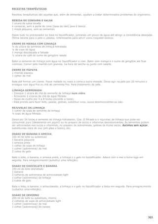 RECEITAS TERAPÊUTICAS

Receitas terapêuticas são aquelas que, além de alimentar, ajudam a tratar determinados problemas do organismo.

BEBIDA DE CENOURA E SALSA
1 xícara de salsa lavada
4 cenouras, sem a parte de cima (base do talo) pois é tóxica
1 maçã pequena, sem as sementes

Passe tudo no processador ou bata no liquidificador, juntando um pouco de água até atingir a consistência desejada.
Ótima receita para a pele e cabelos. Interessante para servir como coquetel exótico.

CREME DE MANGA COM LINHAÇA
¼ de xícara de semente de linhaça hidratada
¼ de copo de água
1 manga descascada e fatiada
½ xícara de café de sumo de gengibre ralado

Bater a semente de linhaça com água no liquidificador e coar. Bater com manga e o sumo de gengibre até ficar
cremoso. Comer pela manhã com granola, na hora do lanche ou junto com salada.

CREME DE PAPAYA
1 mamão papaya
1 colher de mel

Bata até formar um creme. Passe metade no rosto e coma a outra metade. Deixe agir na pele por 20 minutos e
enxágue com água fria ou chá de camomila frio. Para tratamento da pele.

LINHAÇA GERMINADA
- Coloque 1 xícara de chá de semente de linhaça num vidro.
- Acrecente 3 xícaras de chá de água filtrada.
- Deixe de molho por 4 a 8 horas (durante a noite).
- Está pronta para fazer leite, pastas, geléias, substituir ovos, sucos desintoxicantes ou pão.

REJUVELAC DE LINHAÇA
1 colher de sopa de semente de linhaça
½ copo de água filtrada.

Deixe por 24 horas a semente de linhaça hidratando. Coe. O filtrado é o rejuvelac de linhaça que pode ser
consumido puro (idealmente em jejum) ou no preparo de sucos e vitaminas desintoxicantes. As sementes podem
ser adicionadas nos sucos e vitaminas, no preparo de sobremesas, geléias de frutas secas, docinhos sem açúcar,
substituindo clara de ovo (em pães e bolos), etc.

SHAKE DE BANANA E AMEIXA
100 ml de leite ou substituto
1 banana pequena
1 ameixa preta
1 colher de sopa de linhaça
1 colher (sobremesa) de mel
2 cubos de gelo

Bata o leite, a banana, a ameixa preta, a linhaça e o gelo no liqüidificador. Adoce com o mel e tome logo em
seguida. Para emagrecimento (substitui uma refeição).

SHAKE DE CHOCOLATE E BANANA
100 ml de leite desnatado
1 banana
2 colheres de sobremesa de achocolatado light
1 colher (sobremesa) de linhaça
2 cubos de gelo

Bata o leite, a banana, o achocolatado, a linhaça e o gelo no liqüidificador e beba em seguida. Para emagrecimento
(substitui uma refeição).

SHAKE DE INVERNO
200 ml de leite ou substituto, morno
2 colheres de sopa de achocolatado light
1 colher (sobremesa) de mel
1 colher (sobremesa) de canela



                                                                                                               503
 