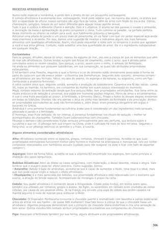 RECEITAS AFRODISÍACAS

Numa noite especial e romântica, a gente tem o direito de ser um pouquinho extravagante.
E comida afrodisíaca é exatamente isso: extravagante. Você pode reparar que, na maioria das vezes, os pratos que
têm a capacidade de aflorar nossos sentidos são algo fora da rotina, além do arroz com feijão do dia-a-dia. Ostras,
champagne, gengibre, toques de um sabor diferente para aguçar nosso apetite sexual.
Tudo o que é exótico e diferente chama a atenção. Este é o objetivo. O aroma sai das panelas e invade o ambiente,
a decoração da mesa e apresentação do prato completam o clima. Tudo culmina no paladar, na garfada perfeita.
Neste momento os olhares se voltam para você, que habilmente preparou o banquete.
Adicionar uma pitada de paixão e um pouco mais de pimentinha, só vai fazer com que um jantar especial seja ainda
mais charmoso e atraente. Por isso, damos uma sugestão de receitas e indicamos alguns dos mais famosos
alimentos com qualidades afrodisíacas. Assim, você pode esquentar a noite com os temperos e pratos que agradam
a você e sua alma gêmea. Contudo, nada substitui uma boa quantidade de amor. Ele é o ingrediente indispensável
em qualquer relação.

Curiosidades
Para os gregos, Afrodite, deusa do amor, nasceu da espuma do mar, por isso a crença de que os alimentos que vêm
do mar são afrodisíacos. Outras lendas surgem das festas de casamento, como o arroz, que é atirado pelos
convidados sobre os recém-casados. Isso porque, o arroz, assim como o milho, é símbolo de fertilidade.
Há ainda os alimentos que possuem substâncias, em sua composição, as quais são atribuídas propriedades
estimulantes.
E há também uma filosofia, segundo a qual a forma e a cor do alimento estão diretamente associadas à forma da
parte do corpo em que ele exerce poder - a Doutrina das Semelhanças. Seguindo este conceito, alimentos tornam-
se afrodisíacos por seu formato: fálico, no caso do pepino, do aspargo e da banana; ou sugestivo, como um figo
(lembrando a anatomia feminina).
A ostra contém zinco que, segundo consta, aumenta a produção de testosterona. Casanova era fã das ostras: comia
50, todas as manhãs, na banheira, em companhia da mulher em quem estava interessado no momento.
Maçã, símbolo máximo da tentação desde que Eva seduziu Adão, tem propriedades estimulantes. Sua fama entre os
rituais eróticos e de sedução é universal, era usada em inúmeras poções mágicas, filtros de amor e encantamentos.
A uva é uma fruta associada ao prazer, à fertilidade, a Dinonísio (Baco), Príapo e todos os deuses alegres existentes
em todas as tradições. Dionísio não era apenas o deus do vinho mas também da fertilidade e da procriação. Atribui-
se propriedades estimulantes as uvas não fermentadas e, além disso, eram presença obrigatória em orgias e
bacanais na Grécia.
Amêndoa é uma semente fundamental na culinária árabe pois é considerada um dos ingredientes mais sensuais,
associada à paixão e à fertilidade.
O morango, essa fruta delicada, de cor intensa, é presença fundamental nos rituais de sedução - melhor se
acompanhados de champanhe. Também ficam saborosíssimos com chocolate.
Pêssego e damasco são consideradas frutas sensuais principalmente pelo seu perfume, sua textura suave e
suculenta e sua cor. O pêssego tem sua origem na China, onde é cultivado há mais de dois mil anos. Segundo o
Feng-shui, a cor pêssego estimula os sentidos e o fruto, a luxúria.

Alguns alimentos considerados afrodisíacos

Alho: Afrodisíaco conhecido entre os egípcios, gregos, romanos, chineses e japoneses. Acredita-se que suas
propriedades estimulantes funcionem melhor para homens e mulheres na andropausa e menopausa. Isto por conter
compostos relacionados com hormônios sexuais (cuidado para não exagerar na dose e ficar com bafo de espantar
vampiro!).

Aspargos: Além da forma fálica, acredita-se que a vitamina B3 encontrada nos aspargos, tem como princípio a
dilatação dos vasos sanguíneos.

Bebidas Alcoólicas: Além de dilatar os vasos sangüíneos, com moderação, o álcool desinibe, relaxa e alegra. Vale
lembrar que o exagero pode ter efeito contrário. Como sugestão, temos:
- Amaretto: Bebida à base de amêndoas, acredita-se que é capaz de aumentar a libido. Uma dose é o ideal, mais
que isso pode causar enjôo e reduzir o efeito afrodisíaco.
- Champanhe: é a mais apreciada das bebidas, sua propriedade afrodisíaca está relacionada com o exotismo que
exerce, a atração do brinde especial. Acompanhado de morangos é prazer na certa.

Cebola: Seu poder afrodisíaco é conhecido desde a Antigüidade. Citado pelos hindus, em textos sobre sexo,
também era utilizado por romanos, gregos e árabes. No Egito, os sacerdotes em celibato eram proibidos de comer
cebolas, por causa de seu possível efeito. Já na França, era servida uma sopa de cebola aos recém-casados na
manhã seguinte à noite de núpcias para restaurar a libido.

Chocolate: O Imperador Montezuma consumia o chocolate quente e aromatizado com baunilha e outras especiarias
antes de entrar em seu harém - de quase 600 mulheres!! Esse fato levou à crença de que o chocolate fosse um
afrodisíaco. Algumas pesquisas demonstram que o consumo de chocolate libera endorfinas e cria uma sensação de
bem-estar. Outros estudos têm tentado atribuir propriedades ecxcitatórias aos componentes do chocolate.

Figo: Associado à fertilidade também por sua forma, alguns atribuem a ele propriedades afrodisíacas.



                                                                                                                 506
 