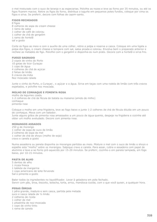 o mel misturado com o suco de laranja e as especiarias. Polvilhe as nozes e leve ao forno por 35 minutos, ou até os
figos ficarem macios. Retire os figos do forno, distribua o iogurte em pequenos potes fundos, coloque por cima os
figos e sirva. Se preferir, decore com folhas de capim-santo.

FIGOS RECHEADOS
8 figos
8 colheres de sopa de cream cheese
1 ramo de salsa
1 colher de café de colorau
1 colher de chá de gergelim
1 ramo de hortelã
sal a gosto

Corte os figos ao meio e com o auxílio de uma colher, retire a polpa e reserve a casca. Coloque em uma tigela a
polpa dos figos, o cream cheese e tempere com sal, salsa picada e colorau. Envolva bem o preparado anterior e
recheie as metades de figo. Polvilhe com o gergelim e disponha-os num prato. Decore com a hortelã e sirva frio.

FUEGO SAGRADO
2 copos de vinho do Porto
10 gotas de licor Curaçao
1 copo de água
4 colheres de chá de açúcar
2 fatias de limão
6 cravos-da-índia
Noz moscada ralada

Junte o vinho do Porto, o Curaçao , o açúcar e a água. Sirva em taças com uma rodela de limão com três cravos
espetados, e polvilhe noz moscada.

MOLHO DE CONHAQUE E PIMENTA ROSA
molho da legumes coado
1-2 colheres de chá de fécula de batata ou maisena (amido de milho)
conhaque
pimenta rosa

Coloque o molho em uma frigideira, leve ao fogo baixo e junte 1-2 colheres de chá de fécula diluída em um pouco
de conhaque. Mexa com um batedor.
Junte alguns grãos de pimenta rosa amassados a um pouco de água quente, despeje na frigideira e cozinhe até
obter um molho aveludado. Decore com pimenta rosa.

MORANGOS ASSADOS
250 g de morango
1 colher de sopa de suco de limão
2 colheres de sopa de mel
1 colher de chá de shoyo (molho de soja)
cravo e canela a gosto

Numa assadeira ou panela disponha os morangos partidos ao meio. Misture o mel com o suco de limão e shoyo e
espalhe este “molho” sobre os morangos. Salpique cravo e canela. Para assar, cubra a assadeira com papel de
alumínio e leve-a ao forno pré-aquecido por 15-20 minutos. Se preferir, cozinhe-o em panela tampada, em fogo
baixo, por 10-15 minutos.

PASTA DE ALHO
5 dentes de alho
1 ricota fresca
1 tablete de margarina
1 copo americano de leite fervendo
Sal e pimenta a gosto

Bater todos os ingredientes no liquidificador. Levar à geladeira em pote fechado.
Servir com pão, broa, biscoito, bolacha, torta, arroz, mandioca cozida, com o que você quiser, a qualquer hora.

PERAS ÉBRIAS
1 pêra grande, madura e sem casca, partida pela metade
suco e casca ralada de ½ limão
2 colheres de ricota
1 colher de mel
1 pitadinha de noz-moscada
1 copo de vinho tinto
1 rama de canela

                                                                                                                  510
 