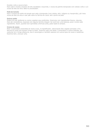 Escalde o tofu e escorra bem.
Para cada 5 xícaras (xícaras) de tofu escaldado e escorrido, 1 xícara de palmito temperado com cebola e alho e 1/2
xícara de óleo de oliva. Bata no processador.

Patê de tomate
Para 5 xícaras de molho de tomate sem pele e temperado (com cebola, alho, orégano ou manjericão), pôr meia
xícara de óleo de oliva e usar pão velho ou farinha de rosca, até o ponto de patê.

Outros patês
Podem-se usar abóboras ou outros vegetais seus preferidos. Improvise com ingredientes frescos, naturais.
Para dar consistência, engrosse com alguma farinha integral. Se você tiver uma balança, pese e anote cada
ingrediente. Assim, quando tiver aprendido a fórmula certa, pode repeti-la sempre.

Creme de nozes
Moer a quantidade pretendida de nozes cruas, no liqüidificador, adicionando óleo vegetal prensado a frio.
Recuse as nozes que tenham fungo ou bolor. Examine cada uma delas. O amendoim é contra-indicado, por
costumar ter o fungo aflatoxina, que é cancerígeno e também aparece em outros tipos de nozes e castanhas.
Examine bem, uma por uma.




                                                                                                               513
 