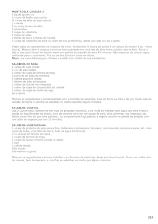 MORTADELA CASEIRA 2
1 Kg de glúten cru
1 xícara de feijão soja cozido
¼ xícara de leite de soja natural
2 cebolas
5 ou mais dentes de alho
2 pimentões
1 maço de cebolinha
1 maço de salsa
2 folhas de louro e folhas de hortelã
1 xícara de castanha-do-pará ou outro de sua preferência, desde que seja cru sal a gosto

Passe todos os ingredientes na máquina de moer. Acrescente ½ xícara de azeite e um pouco de shoyo (+ ou - meia
xícara). Misture bem e coloque a mistura bem prensada em uma lata de leite ninho untada, aperte bem, feche a
lata e leva para ferver em banho-maria em panela de pressão durante 45 minutos. Não esquecer de colocar água
suficiente para o cozimento. Tire as bordas da lata e corte em fatias.
Dica: Use como hambúrguer, fatiado e assado com molho de sua preferência.

SALSICHA DE SOJA
1 xícara de soja cozida
1 xic. de pão ralado
1 colher de sopa de farinha de trigo
2 colheres de sopa de maisena
1 cebola pequena ralada
3 dentes de alho amassados
1 colher de chá de noz-moscada
1 colher de sopa de concentrado de tomate
1 colher de sopa de molho de soja
sal a gosto

Misture os ingredientes e enrola bolinhas com o formato de salsichas. Asse no forno ou frita e faz um molho ralo de
tomate, tempera e cozinha as salsichas no molho durante alguns minutos.

SALSICHA VEGETAL
Use o Glúten seco (compra-se em lojas de produtos naturais), e ao invés de hidratar com água use uma mistura
batida no liquidificador de shoyu, suco de cenoura (pra dar um pouco de cor), alho, pimenta, noz moscada, sal.
Molde (mais fino do que uma salsicha), ou simplesmente faça palitos, e depois cozinhe na panela de pressão com
um caldo de vegetais por uns 20 minutos.

SALSICHA VEGETARIANA
1 xícara de proteína de soja escura fina, hidratada e temperada (tempero: noz-moscada, pimenta-caiena, sal, meio
cravo da índia, uma folha de louro, tudo na água da fervura)
2 ½ xícaras de farinha de rosca.
1 xícara de farinha de trigo.
1 xícara de queijo mineiro curado e ralado.
1 ovo
1 cebola ralada.
Alho moído
Sal marinho a gosto

Misturar os ingredientes e enrolar bolinhos com formato de salsichas. Assar em forno brando. Fazer um molho ralo
de tomate, bem temperado, e cozinhar as salsichas no molho por alguns minutos.




                                                                                                                515
 