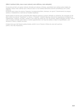 (Não é nenhum leite, mas o suco natural, sem aditivos, nem adoçado)

O suco de uva tem um açúcar natural, formado por glicose e frutose, assimilável sem esforço pelos órgãos da
digestão. Possui mais calorias que o leite de vaca e a sua análise demonstra enorme semelhança com o leite
materno.
Excelente para casos de anemia, fraqueza, convalescença,febre, doenças, em geral. É alcalinizante do sangue,
acelera o metabolismo e estimula as funções hepáticas.

Quase todas as marcas mais conhecidas têm aditivos químicos e açúcar refinado ou industrial. Por enquanto só dá
para indicar as marcas “Superbom” e, talvez, o “Rossoni”. Existem algumas marcas de cooperativas ecológicas ou
vegetarianas. Todavia, se puder, compre a uva, deixe de molho por uns 30 minutos, depois esfregue-as bem, uma a
uma, na água corrente, para retirar o veneno (geralmente é um tipo de sulfato) e bata no liquidificador, com
semente e casca, e depois coe bem.

O ideal seria que não fossem pasteurizados, porém crus e frescos e feitos de uvas sem química.
(Difícil, mas não impossível.)




                                                                                                               519
 