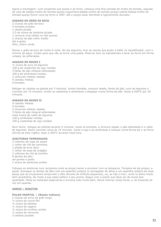 Agora a montagem: num recipiente que possa ir ao forno, coloque uma fina camada de molho de tomate, seguida
de uma de batata-molho de tomate-queijo-cogumelos-batata-molho de tomate-queijo-cebola-batata-molho de
tomate-queijo-forno! Leve ao forno a 180º, até o queijo estar derretido e ligeiramente dourado.

ASSADO DE GRÃO DE BICO
2 xícaras de grão-de-bico
4 tomates picados
1 cebola picada
1/3 de xícara de azeitona picada
1 cenoura crua ralada no ralo grosso
2 xícaras de pão velho moído
Sal a gosto
Alho, cheiro verde

Deixar o grão-de-bico de molho à noite. No dia seguinte, tirar as cascas que puder e bater no liquidificador, com o
mínimo de água. Cuidar para que não se torne uma pasta. Misturar bem os ingredientes e levar ao forno em forma
untada, às colheradas.

ASSADO DE NOZES I
½ xícara de suco de legumes
100 g de castanhas de caju moídas
3 fatias de pão integral esfareladas
100 g de amêndoas moídas
2 cenouras médias raladas
4 cebolas médias
5 tomates

Refogar as cebolas na panela por 5 minutos. Juntar tomates, cenoura ralada, farelo de pão, suco de legumes e
cozinhar por 15 minutos. Juntar as castanhas e amêndoas e despejar numa forma de pão. Assar a 200°C por 30
minutos.

ASSADO DE NOZES II
4 cebolas médias
5 tomates
2 cenouras médias raladas
3 fatias de pão integral esfareladas
meia xícara de caldo de legumes
100 g amêndoas moídas
100 g castanhas de caju moídas.

Num tacho, refogue as cebolas durante 5 minutos. Junte os tomates, a cenoura ralada, o pão esfarelado e o caldo
de legumes. Deixe cozinhar cerca de 15 minutos. Junte o caju e as amêndoas e coloque numa forma de ir ao forno
(forma de bolo inglês). Asse a 200°C durante meia hora.

AZEITONAS TEMPERADAS
3 colheres de sopa de azeite
1 colher de chá de cominhos
1 pitada de erva doce
1 colher de sopa de orégãos
2 colheres de chá de tomilho
8 dentes de alho
sal grosso a gosto.
1 xícara de azeitonas pretas

Coloque as azeitonas num recipiente onde as possa mexer e envolver com os temperos. Tempere de sal grosso, a
gosto. Esmague os dentes de alho com um aparelho próprio (o esmagador de alhos é um aparelho próprio de duas
peças que ao encaixarem empurram o alho através de orifícios pequenos), ou, se não o tiver, corte os alhos muito
bem picadinhos, de modo a que estes soltem o seu aroma. Regue com o azeite que deve ser de muito boa
qualidade. Deite as restantes especiarias e envolva tudo muito bem. Deixe marinar umas horas, e vá mexendo de
vez em quando.

ARROZ – RISOTOS

PULAO VEGETAL – (Risoto indiano)
2 xícaras de arroz de grão longo
½ xícara de couve-flor
½ xícara de batatas
½ xícara de vagens
½ xícara de ervilhas verdes
½ xícara de cenouras
2 cebolas picadas

                                                                                                                  52
 