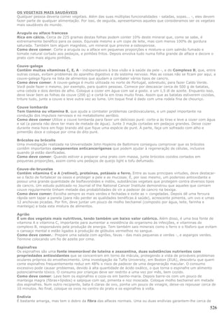 OS VEGETAIS MAIS SAUDÁVEIS
Qualquer pessoa deveria comer vegetais. Além das suas múltiplas funcionalidades - saladas, sopas... -, eles devem
fazer parte de qualquer alimentação. Por isso, de seguida, apresentamos aqueles que consideramos ser os vegetais
mais saudáveis do mundo.

Arugula ou alface francesa
Rica em cálcio. Cerca de 225 gramas destas folhas podem conter 10% deste mineral que, como se sabe, é
extremamente benéfico para os ossos. Equivale mesmo a um copo de leite, mas com menos 100% de gordura
saturada. Também tem algum magnésio, um mineral que previne a osteoporose.
Como deve comer: Corte a arugula ou a alface em pequenas proporções e misture-a com salmão fumado e
tomate natural cortado aos pedaços, e pinhões fritos. Depois envolva tudo numa folha grande de alface e decore o
prato com mais alguns pinhões.

Couve-galega
Contém muitas vitaminas C, E, A - indispensáveis à boa visão e à saúde da pele -, e do Complexo B, que, entre
outras coisas, evitam problemas do aparelho digestivo e do sistema nervoso. Mas as coisas não se ficam por aqui, a
couve-galega figura na lista de alimentos que ajudam a combater vários tipos de cancro.
Como deve comer: A couve-galega é muito utilizada no norte de Portugal, sobretudo, para fazer Caldo Verde.
Você pode fazer o mesmo, por exemplo, para quatro pessoas. Comece por descascar cerca de 500 g de batatas,
uma cebola e dois dentes de alho. Coloque a cozer em água com sal a gosto. e um 1,5 dl de azeite. Enquanto isso,
deve lavar bem as folhas da couve (200 g) e cortá-la em tiras muito finas. Assim que as batatas estiverem cozidas,
triture tudo, junte a couve e leve outra vez ao lume. Um toque final é dado com uma rodela fina de chouriço.

Couve lombarda
Tem tiamina ou vitamina B, que ajuda a combater problemas cardiovaculares, e um papel importante na
condução dos impulsos nervosos e no metabolismo aeróbio.
Como deve comer Utilize a couve lombarda para fazer um delicioso puré: corte-a às tiras e leve a cozer com água
e sal (a panela não deve ter mais de metade de água). Junte 3 maçãs cortadas em pedaços grandes. Deixe cozer
durante meia hora em fogo brando até que fique uma espécie de puré. À parte, faça um sofreado com alho e
pimentão doce e coloque por cima do dito puré.

Brócolos ou brócolis
Uma investigação realizada na Universidade John Hopkins de Baltimore conseguiu comprovar que os brócolos
contêm importantes componentes anticancerígenos que podem ajudar à regeneração de células, inclusive
quando já estão danificadas.
Como deve comer: Quando estiver a preparar uma prato com massa, junte brócolos cozidos cortados em
pequenas proporções, assim como uns pedaços de queijo light e tofu defumado.

Couve-de-bruxelas
Contém vitamina C e A (retinol), proteínas, potássio e ferro. Entre as suas principais virtudes, deve destacar-
se o facto de fortalecer os ossos e proteger a pele e as mucosas. É, por isso mesmo, um poderoso antioxidante e
possui uma grande quantidade de bioflavonóides e indóis, substâncias vegetais que protegem contra diversos tipos
de cancro. Um estudo publicado no Journal of the National Cancer Institute demonstrou que aqueles que comiam
couve regularmente tinham metade das probabilidades de vir a padecer de cancro na bexiga.
Como deve comer: Escolha sempre as mais verdes e fechadas e evite as > congeladas. Depois dê uma fervura
rápida sem tapar a panela (para não perder as qualidades benéficas à saúde), acrescente pimenta, um ovo e umas
12 anchovas picadas. Por fim, deve juntar um pouco de molho bechamel (composto por água, leite, farinha e
manteiga) a toda esta mistura de alimentos.

Agrião
É um dos vegetais mais nutritivos, tendo também um baixo valor calórico. Além disso, é uma boa fonte de
vitamina A e vitamina C, importante para aumentar a resistência do organismo às infecções, e vitaminas do
complexo B, responsáveis pela produção de energia. Tem também sais minerais como o ferro e o fósforo que evitam
o cansaço mental e estão ligados à produção de glóbulos vermelhos no sangue.
Como deve comer.: Prepare uma salada com agriões, favas - das mais pequenas e verdes -, e aspargos verdes.
Termine colocando um fio de azeite por cima.

Espinafres
Os espinafres são uma fonte imemorável de luteína e zeaxantina, duas substâncias nutrientes com
propriedades antioxidantes que se concentram em torno da mácula, protegendo a vista de prováveis problemas
oculares próprios do envelhecimento. Uma investigação da Tufts University, em Boston (EUA), descobriu que quem
come espinafres frequentemente reduz em 48% o risco de padecer de uma degeneração macular. O consumo
excessivo pode causar problemas, devido à alta quantidade de ácido oxálico, o que torna o espinafre um alimento
potencialmente tóxico. O consumo por crianças deve ser restrito a uma vez por mês, bem cozido.
Como deve comer: Lave bem os espinafres e coza-os em banho-maria. Depois barre-os com um pouco de
manteiga magra (fibras+lípidos) e salpique com sal, pimenta e noz moscada. Coloque molho bechamel em metade
dos espinafres. Num outro recipiente, bata 6 claras de ovo, ponha um pouco de vinagre, deixe-os repousar cerca de
10 minutos. No final, coloque os ovos no centro do prato e os espinafres à volta.

Endívia
É bastante amarga, mas tem o dobro da fibra das alfaces normais. Uma ou duas endívias garantem-lhe cerca de

                                                                                                              526
 