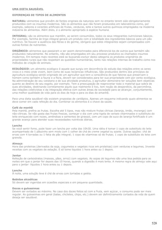 UMA DIETA SAUDÁVEL

DIFERENÇAS DE TIPOS DE ALIMENTOS

NATURAL: alimentos que provêm de fontes originais da natureza sem no entanto terem sido obrigatoriamente
produzidos com os insumos modernos. São os alimentos que não foram produzidos em laboratórios como, por
exemplo, sabores e corantes artificiais de frutas, verduras, leite e tantos outros químicos empregados na moderna
indústria de alimentos. Além disto, é o alimento apropriado à espécie humana.

INTEGRAL: são os alimentos que mantêm, ao serem consumidos, todos os seus integrantes nutricionais básicos.
Por exemplo, farinha de trigo integral gerará um produto com a totalidade dos ingredientes básicos para um pão
nutritivo. Se houver a ausência das fibras e do germe, obrigará que estes integrantes sejam compensados com
outras fontes de nutrientes.

ORGÂNICO: alimentos que passaram a ser assim denominados para diferenciá-los de outros que também são
produzidos naturalmente. No entanto, não são empregados em seu processo produtivo os chamados insumos
modernos. Em tempos mais recentes está se buscando excluir desta categoria os produtos originários de
propriedades rurais que não respeitam as questões humanitárias, tanto nas relações internas de trabalho como nos
métodos de criação de animais.

ECOLÓGICO: um alimento ecológico é aquele que surgiu em decorrência do estudo das relações entre os seres
vivos e o meio onde vivem, bem como de suas recíprocas influências. São produzidos dentro dos princípios da
agricultura ecológica sendo originado de um agricultor que tem a consciência de que fatores que preservam o
homem como também a fauna e a flora, devem ser considerados para ter sua propriedade cem por cento ecológica.
Na administração de seu cotidiano e de sua atividade produtiva, o agricultor demonstra ter soluções bem objetivas
quanto ao destino de seu esgoto, por exemplo. Tem a preocupação de reaproveitar todo o material que sobra de
suas atividades, destinando corretamente aquilo que realmente é lixo, tem noção de desperdício, da parcimônia,
das relações coletivistas e da integração efetiva com outras áreas da sociedade para se alcançar, conjuntamente,
uma melhor qualidade de vida para os dias de hoje e para os dias do amanhã.

Para uma dieta saudável não existem propostas de cardápios. Apenas um esquema indicando quais alimentos se
deve comer em cada refeição do dia. Combinar os alimentos é a chave da saúde.

Café da manhã
Pela manhã, prefira as frutas. Escolha até 5 tipos, mas não misture frutas cítricas (laranja, limão, morango) com
não-cítricas. Se não gosta das frutas frescas, começar o dia com uma tigela de cereais vitaminados e substituto do
leite enriquecido com nozes, amêndoas e sementes de girassol, com um copo de suco de laranja fortificado é um
grande avanço para atender suas necessidades nutritivas diárias.

Lanche
Se você sentir fome, pode fazer um lanche por volta das 10h30. Uma idéia é tomar 1 copo de substituto do leite
acompanhado de 1 pãozinho sem miolo com 1 colher de chá de creme vegetal ou azeite. Outras opções: chá de
ervas com 4 torradas ou 1 fatia de pão integral; 1 copo de vitaminas só de frutas; 1 copo de substituto do leite com
granola.

Almoço
Hora das proteínas (derivados da soja, cogumelos e vegetais ricos em proteínas) com verduras e legumes. Invente
receitas com os vegetais da estação. E só tome líquidos 1 hora antes ou 1 depois.

Jantar
Refeição de carboidratos (massas, pães, arroz) com vegetais. As sopas de legumes são uma boa pedida para as
noites em que o jantar for depois das 10 horas, quando a digestão é mais lenta. A mesma regra do almoço vale aqui
para o jantar: líquidos 1 hora antes ou 1 depois.

Lanche
À noite, uma solução leve é chá de ervas com torradas e geléia.

Bebidas alcoólicas
Só devem ser ingeridas em ocasiões especiais e em pequena quantidade.

Doces e guloseimas
Devem ser evitados ao máximo. No caso dos doces feitos só com a fruta, sem açúcar, o consumo pode ser mais
regular. As guloseimas em geral (balas, chicletes, chips, etc.) devem ser definitivamente cortados da vida de quem
deseja ser saudável.




                                                                                                                528
 