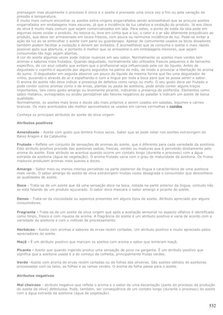 prensagem mas atualmente o processo é único e o azeite é prensado uma única vez a frio ou pela variação de
pressão e temperatura.
É muito mais comum encontrar os azeites extra-virgens engarrafados sendo aconselhável que se procure azeites
engarrafados em embalagens mais escuras, já que a incidência de luz cataliza a oxidação do produto. Já aos óleos
de oliva é muito mais comum que sejam comercializados em lata. Para estes, o ponto de solda da lata pode em
algumas vezes oxidar o produto. Ao estoca-lo, leve em conta que a luz, o calor e o ar são altamente prejudiciais ao
produto, que deve ser armazenado em locais frescos, com pouca ou nenhuma incidência de luz. Pode-se evitar a
ação da luz ao se embrulhar o azeite com pano ou guardanapo. Apesar de comumente usados os bicos dosadores
também podem facilitar a oxidação e devem ser evitados. É aconselhável que se consuma o azeite o mais rápido
possível após sua abertura, e portanto é melhor que se armazene-o em embalagens menores, que sejam
consumidas tão logo sejam abertas.
A cor do azeite algumas vezes pode indicar nuances em seu sabor. Normalmente os azeites mais verdes tem
aromas e sabores mais frutados. Quando degustado, normalmente são utilizados frascos pequenos e de tamanho
específico, de cor azul cobalto que evitam que o profissional seja influenciado pela cor do líquido. Antes de
degustado o copinho é aquecido por alguns segundos na palma da mão, de modo a provocar a libertação do aroma
do sumo. O degustador em seguida absorve um pouco do líquido da mesma forma que faz uma degustador de
vinho, puxando-o através do ar e espalhando-o com a língua por toda a boca para que se possa sentir o sabor.
O aroma do azeite não deve indicar a presença de defeitos como ranço ou mofo. O seu gosto deve ser frutado e
pode conter outros aromas como o de ervas, plantas ou pasta de azeitona, pode ainda conter alguns traços
importantes, tais como gosto amargo ou levemente picante, indicando a presença de polifenóis. Elementos como
sabor metálico, avinagrados ou acidez perceptível são fatores negativos ao paladar e indicam um azeite de baixa
qualidade.
Normalmente, os azeites mais leves e doces são mais próprios a serem usados em saladas, legumes e carnes
brancas. Os mais acentuados são melhor aproveitados se usados em carnes vermelhas e cozidos.

Conheça os principais atributos do azeite de oliva virgem:

Atributos positivos

Amendoado - Azeite com gosto que lembra frutos secos. Sabor que se pode notar nos azeites extravirgem do
Baixo Aragon e da Catalunha.

Frutado - Reflete um conjunto de sensações de aromas do azeite, que é diferente para cada variedade da azeitona.
Este atributo positivo procede das azeitonas sadias, frescas, verdes ou maduras que é percebido diretamente pelo
aroma do azeite. Esse atributo se acentua quando ocorre um contato longo (durante o processo) com a água
extraída da azeitona (água de vegetação). O aroma frutado varia com o grau de maturidade da azeitona. Os frutos
maduros produzem aromas mais suaves e doces.

Amargo - Sabor mais ou menos intenso percebido na parte posterior da língua e característico de uma azeitona
mais verde. O sabor amargo do azeite de oliva extravirgem muitas vezes desagrada o consumidor que desconhece
as qualidades de azeite.

Doce - Trata-se de um azeite que dá uma sensação doce na boca, notada na parte anterior da língua, contudo não
se está falando de um produto açucarado. O sabor doce mascara o sabor amargo e picante do azeite.

Denso - Trata-se da viscosidade ou aspereza presentes em alguns tipos de azeite. Atributo apreciado por alguns
consumidores.

Fragrante - Trata-se de um azeite de oliva virgem que após a avaliação sensorial no aspecto olfativo é identificado
como limpo, fresco e com riqueza de aroma. A fragrância do azeite é um atributo positivo e varia de acordo com a
variedade da azeitona e com o método de processamento.

Herbáceo - Azeite com aromas e sabores de ervas recém cortadas. Um atributo positivo e muito apreciado pelos
apreciadores do azeite.

Maçã - É um atributo positivo que marcam os azeites com aroma e sabor que lembram maçã.

Picante - Azeite que quando ingerido produz uma sensação de picor na garganta. É um atributo positivo que
significa que a azeitona usada é a do começo da colheita, principalmente frutas verdes.

Verde -Azeite com aroma de ervas recém cortadas ou de folhas das oliveiras. São azeites obtidos de azeitonas
processadas com os talos, as folhas e as ramas verdes. O aroma da folha passa para o azeite.

Atributos negativos

Mal cheiroso - atributo negativo que reflete o aroma e o sabor de uma decantação (parte do processo da produção
do azeite de oliva) defeituosa. Pode, também, ser conseqüência de um contato longo (durante o processo) do azeite
com a água extraída da azeitona (água de vegetação).


                                                                                                                532
 