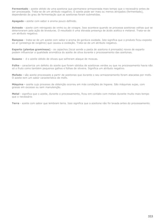 Fermentado - azeite obtido de uma azeitona que permanece armazenada mais tempo que o necessário antes de
ser processada. Trata-se de um atributo negativo. O azeite pode ser mais ou menos atrojados (fermentado),
dependendo do grau de fermentação que as azeitonas foram submetidas.

Apagado - azeite com sabor e aroma pouco definido.

Avinado - azeite com retrogosto de vinho ou de vinagre. Isso acontece quando se processa azeitonas velhas que se
deterioraram pela ação de leveduras. O resultado é uma elevada presença de ácido acético e metanol. Trata-se de
um atributo negativo.

Rançoso - trata-se de um azeite com sabor e aroma de gordura oxidada. Isto significa que o produto ficou exposto
ao ar (presença de oxigênio) que causou a oxidação. Trata-se de um atributo negativo.

Esparto (plantas gramíneas) - os capachos (local aonde a pasta de azeitona é prensada) novos de esparto
podem influenciar a qualidade aromática do azeite de oliva durante o processamento das azeitonas.

Gusano - é o azeite obtido de olivais que sofreram ataque de moscas.

Folha - caracteriza um defeito do azeite que foram obtidos de azeitonas verdes ou que no processamento havia não
só o fruto como também pequenos galhos e folhas de oliveira. Significa um atributo negativo.

Mofado - são azeite processado a partir de azeitonas que durante o seu armazenamento foram atacadas por mofo.
O azeite tem um sabor característico de mofo.

Máquina - azeite cujo processo de obtenção ocorreu em más condições de higiene. São máquinas sujas, com
graxas em excesso ou sem manutenção.

Metal - significa que o azeite, durante o processamento, ficou em contato com metais durante muito mais tempo
que o necessário

Terra - azeite com sabor que lembram terra. Isso significa que a azeitona não foi lavada antes do processamento.




                                                                                                              533
 