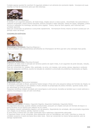 Cuidado apenas quando for cozinhar! O cogumelo shitake é um alimento de cozimento rápido. Incorpore em suas
receitas no final do cozimento para que não endureça.




Shimeji (Pleorotus Ostreatus)
O shimeji é um cogumelo pequeno, de haste longa, chapéu escuro e veios suaves. Encontrado nas cores branca e
castanho acizentado, possui aroma marcante, textura crocante e sabor delicado. Utilize em sopas, refogados, pratos
de arroz e salteados na manteiga, servidos como vegetal. Fresco, deve ter bom aspecto, sem manchas nem
umidade aparente.
Deve ser conservado na geladeira e consumido rapidamente. Permanecem firmes mesmo se forem cozidos por um
período maior de tempo.

COGUMELOS EXÓTICOS




Champingon Portobello (Agaricus Bisporus )
É uma variedade com características semelhantes ao Champignon de Paris que tem uma coloração mais parda.




Cogumelo Cardoncello (Pleurotus Eryingii)
Originário da Itália onde é cultivado em terrenos pobres de capim misto, é um cogumelo de porte elevado, robusto,
carnudo e bastante saboroso.
Pode ser consumido cru, assado, frito, gratinado, no arroz, em massas, com carnes, peixes, legumes e verduras.
Segundo pesquisas científicas, auxilia na redução do colesterol e prevenção de problemas relacionados ao fígado.




Cogumelos Enoki (Flammulina Velutipes)
A variedade cultivada no Brasil, apresenta hastes longas e finas com uma pequena cabeça em formato de chapéu na
cor branca. É apreciado cru em saladas e muito utilizado na preparação de pratos orientais. Quando cozido, deve
ser adicionado no final do preparo.
Pesquisas científicas relatam atividade anti-cancerígena e anti-tumoral. Acredita-se também que o enoki estimule o
sistema imunológico e seja um anti-viral eficaz.




Pleurotus ostreatus (Hiratake, Cogumelo Gigante, Gogumelo Caetetuba, Cogumelo Ostra)
Os cogumelos pleurotus, quando colhidos amadurecidos, possuem um chapéu carnudo em formato de leque e a
parte de baixo na cor branca com reflexos na cor creme.
Os chapéus crescem sobrepostos ligados a um pé pequeno. Dependendo da variedade, são encontrados cogumelos
com chapéu na cor branca, salmão, marrom e cinza.
A carne firme e branca tem um sabor acentuado mas é saborosa e ligeiramente adocicada.
O cogumelo fresco, ao ser comprado, deve apresentar uma cor homogênea, sem mofo, manchas ou sinais de
umidade excessiva. A parte de baixo deve estar clara. Deve ser consumido no menor tempo possível, pois se
estraga rapidamente.




                                                                                                              535
 
