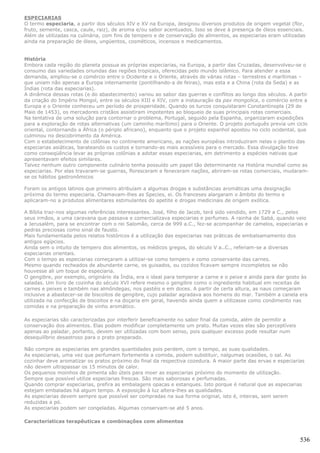 ESPECIARIAS
O termo especiaria, a partir dos séculos XIV e XV na Europa, designou diversos produtos de origem vegetal (flor,
fruto, semente, casca, caule, raiz), de aroma e/ou sabor acentuados. Isso se deve à presença de óleos essenciais.
Além de utilizadas na culinária, com fins de tempero e de conservação de alimentos, as especiarias eram utilizadas
ainda na preparação de óleos, ungüentos, cosméticos, incensos e medicamentos.


História
Embora cada região do planeta possua as próprias especiarias, na Europa, a partir das Cruzadas, desenvolveu-se o
consumo das variedades oriundas das regiões tropicais, oferecidas pelo mundo islâmico. Para atender a essa
demanda, ampliou-se o comércio entre o Ocidente e o Oriente, através de várias rotas – terrestres e marítimas –
que uniam não apenas a Europa internamente (pontilhando-a de feiras), mas esta e a China (rota da Seda) e as
Índias (rota das especiarias).
A dinâmica dessas rotas (e do abastecimento) variou ao sabor das guerras e conflitos ao longo dos séculos. A partir
da criação do Império Mongol, entre os séculos XIII e XIV, com a instauração da pax mongolica, o comércio entre a
Europa e o Oriente conheceu um período de prosperidade. Quando os turcos conquistaram Constantinopla (29 de
Maio de 1453), os mercadores cristãos assistiram impotentes ao bloqueio de suas principais rotas comerciais.
Na tentativa de uma solução para contornar o problema, Portugal, seguido pela Espanha, organizaram expedições
para a exploração de rotas alternativas (um caminho marítimo) para o Oriente. O projeto português previa um ciclo
oriental, contornando a África (o périplo africano), enquanto que o projeto espanhol apostou no ciclo ocidental, que
culminou no descobrimento da América.
Com o estabelecimento de colônias no continente americano, as nações européias introduziram nelas o plantio das
especiarias asiáticas, barateando os custos e tornando-as mais acessíveis para o mercado. Essa divulgação teve
como conseqüência levar as próprias colônias a adotar essas especiarias, em detrimento a espécies nativas que
apresentavam efeitos similares.
Talvez nenhum outro componente culinário tenha possuído um papel tão determinante na História mundial como as
especiarias. Por elas travaram-se guerras, floresceram e feneceram nações, abriram-se rotas comerciais, mudaram-
se os hábitos gastronômicos

Foram os antigos latinos que primeiro atribuíam a algumas drogas e substâncias aromáticas uma designação
próxima do termo especiaria. Chamavam-lhes as Species, ei. Os franceses alargaram o âmbito do termo e
aplicaram-no a produtos alimentares estimulantes do apetite e drogas medicinais de origem exótica.

A Bíblia traz-nos algumas referências interessantes. José, filho de Jacob, terá sido vendido, em 1729 a C., pelos
seus irmãos, a uma caravana que passava e comercializava especiarias e perfumes. A rainha de Sabá, quando veio
a Jerusalém, para se encontrar com o rei Salomão, cerca de 999 a.C., fez-se acompanhar de camelos, especiarias e
pedras preciosas como sinal de fausto.
Mais fundamentada pelos relatos históricos é a utilização das especiarias nas práticas de embalsamamento dos
antigos egípcios.
Ainda sem o intuito de tempero dos alimentos, os médicos gregos, do século V a..C., referiam-se a diversas
especiarias orientais.
Com o tempo as especiarias começaram a utilizar-se como tempero e como conservante das carnes.
Mesmo quando recheados de abundante carne, os guisados, ou cozidos ficavam sempre incompletos se não
houvesse ali um toque de especiaria.
O gengibre, por exemplo, originário da Índia, era o ideal para temperar a carne e o peixe e ainda para dar gosto às
saladas. Um livro de cozinha do século XVI refere mesmo o gengibre como o ingrediente habitual em receitas de
carnes e peixes e também nas almôndegas, nos pastéis e em doces. A partir de certa altura, as naus começaram
inclusive a abastecer-se de biscoitos de gengibre, cujo paladar agradava aos homens do mar. Também a canela era
utilizada na confecção de biscoitos e na doçaria em geral, havendo ainda quem a utilizasse como condimento nas
comidas e na preparação de vinho aromático.

As especiarias são caracterizadas por interferir beneficamente no sabor final da comida, além de permitir a
conservação dos alimentos. Elas podem modificar completamente um prato. Muitas vezes elas são perceptíveis
apenas ao paladar, portanto, devem ser utilizadas com bom senso, pois qualquer excesso pode resultar num
desequilíbrio desastroso para o prato preparado.

Não compre as especiarias em grandes quantidades pois perdem, com o tempo, as suas qualidades.
As especiarias, uma vez que perfumam fortemente a comida, podem substituir, nalgumas ocasiões, o sal. Ao
cozinhar deve aromatizar os pratos próximo do final da respectiva cozedura. A maior parte das ervas e especiarias
não devem ultrapassar os 15 minutos de calor.
Os pequenos moinhos de pimenta são úteis para moer as especiarias próximo do momento de utilização.
Sempre que possível utilize especiarias frescas. São mais saborosas e perfumadas.
Quando comprar especiarias, prefira as embalagens opacas e estanques. Isto porque é natural que as especiarias
estejam embaladas há algum tempo. A exposição à luz altera-lhes as qualidades.
As especiarias devem sempre que possível ser compradas na sua forma original, isto é, inteiras, sem serem
reduzidas a pó.
As especiarias podem ser congeladas. Algumas conservam-se até 5 anos.

Características terapêuticas e combinações com alimentos


                                                                                                                536
 