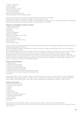 1 copo de vinho tinto
1 cebola à juliana
80 ml de azeite
folhas de tomilho a gosto
sal e pimenta a gosto
½ maço de ciboulette
550 g de alcachofra laminada
100 g de passas brancas e passas pretas

Em uma panela, coloque um pouco do azeite de oliva e a metade da manteiga.
Acrescente a cebola em Juliana, em seguida o arroz e depois o vinho.
Deixe evaporar. Adicione aos poucos o caldo, mexendo sempre. Condimente com sal, pimenta, tomilho e ciboulette.
Incorpore a alcachofra, as nozes, as passas o creme de leite e o parmesão.

RISOTO DE ASPARGOS, FUNCHO E PESTO
1 cebola grande picada
2 talos de alho-poró
manteiga
molho pesto
12 talos de aspargos
1 bulbo de funcho
500 g de arroz italiano para risoto
vinho branco seco
1,5 l de caldo de galinha
queijo parmesão ralado na hora
azeite de oliva
sal e pimenta a gosto

Corte o aspargo em pequenos pedaços transversais e leves ao fogo em uma frigideira grande, com azeite de oliva, e
deixe dourar levemente. Reserve.
Na mesma frigideira coloque para dourar os pedaços de funcho cortado em fatias bem finas. Vire com cuidado e
doure o outro lado. Reserve.
Numa panela grande, derreta duas colheres de sopa de manteiga e adicione a cebola e o alho-poró e deixe refogar
sem que doure. Adicione o arroz e sal. Mexa um pouco e adicione o vinho branco. Espere reduzir o caldo.
Vá acrescentando conchas de caldo de galinha enquanto o arroz segue o cozimento e mexa sempre. Repita o
processo até que o arroz esteja al dente. Corrija o sal, acrescente pimenta preta moída e desligue o fogo mantendo
o arroz ainda bem molhado. Acrescente mais duas colheres de sopa de manteiga, o queijo ralado, o pesto e, por
último os aspargos e o funcho. Sirva imediatamente.

RISOTO DE BETERRABA
1 cebola picada
1 dente de alho amassado
2 colheres de chá de azeite
1 xícara de chá de arroz árboreo
1 beterraba pequena bem picada
½ xícara de chá de chá de talos de beterraba picados
3 xícaras de chá de caldo de legumes desengordurado
sal a gosto

Refogue a cebola e o alho no azeite. Coloque o arroz e frite mais um pouco. Misture todos os outros ingredientes
bem picados e acrescente metade do caldo. Deixe no fogo baixo, em panela semi tampada. Quando começar a
secar, volte a colocar mais caldo. Faça assim, assim que fique com consistência cremosa. Retire e sirva.

RISOTO DE CEVADA
2 xícaras de chá de cevada
1 litro de caldo de legumes
2 tomates
1 cebola
1 cenoura
2 talos de aipo
2 talos de erva doce
2 colheres de sopa de cebolinha
1 colher de sopa de azeite
1 dente de alho
4 folhas de louro
sal a gosto

Numa panela de fundo grosso, aquece o azeite e junta a cebola e o alho, até dourar ligeiramente.
Acrescenta a cenoura, o aipo, a erva-doce, fritando em fogo alto até que fiquem cozidos. Junta a cevada e frita por
mais 1 minuto.


                                                                                                                   54
 