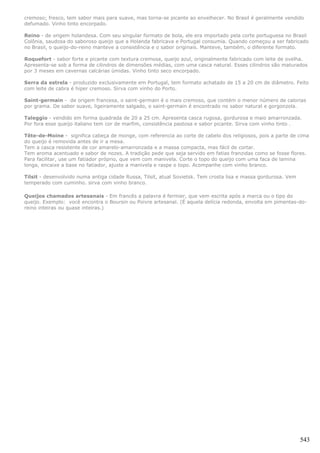 cremoso; fresco, tem sabor mais para suave, mas torna-se picante ao envelhecer. No Brasil é geralmente vendido
defumado. Vinho tinto encorpado.

Reino - de origem holandesa. Com seu singular formato de bola, ele era importado pela corte portuguesa no Brasil
Colônia, saudosa do saboroso queijo que a Holanda fabricava e Portugal consumia. Quando começou a ser fabricado
no Brasil, o queijo-do-reino manteve a consistência e o sabor originais. Manteve, também, o diferente formato.

Roquefort - sabor forte e picante com textura cremosa, queijo azul, originalmente fabricado com leite de ovelha.
Apresenta-se sob a forma de cilindros de dimensões médias, com uma casca natural. Esses cilindros são maturados
por 3 meses em cavernas calcárias úmidas. Vinho tinto seco encorpado.

Serra da estrela - produzido exclusivamente em Portugal, tem formato achatado de 15 a 20 cm de diâmetro. Feito
com leite de cabra é hiper cremoso. Sirva com vinho do Porto.

Saint-germain - de origem francesa, o saint-germain é o mais cremoso, que contém o menor número de calorias
por grama. De sabor suave, ligeiramente salgado, o saint-germain é encontrado no sabor natural e gorgonzola.

Taleggio - vendido em forma quadrada de 20 a 25 cm. Apresenta casca rugosa, gordurosa e maio amarronzada.
Por fora esse queijo italiano tem cor de marfim, consistência pastosa e sabor picante. Sirva com vinho tinto .

Tête-de-Moine - significa cabeça de monge, com referencia ao corte de cabelo dos religiosos, pois a parte de cima
do queijo é removida antes de ir a mesa.
Tem a casca resistente de cor amarelo-amarronzada e a massa compacta, mas fácil de cortar.
Tem aroma acentuado e sabor de nozes. A tradição pede que seja servido em fatias franzidas como se fosse flores.
Para facilitar, use um fatiador próprio, que vem com manivela. Corte o topo do queijo com uma faca de lamina
longa, encaixe a base no fatiador, ajuste a manivela e raspe o topo. Acompanhe com vinho branco.

Tilsit - desenvolvido numa antiga cidade Russa, Tilsit, atual Sovietsk. Tem crosta lisa e massa gordurosa. Vem
temperado com cuminho. sirva com vinho branco.

Queijos chamados artesanais - Em francês a palavra é fermier, que vem escrita após a marca ou o tipo do
queijo. Exemplo: você encontra o Boursin ou Poivre artesanal. (É aquela delícia redonda, envolta em pimentas-do-
reino inteiras ou quase inteiras.)




                                                                                                                 543
 