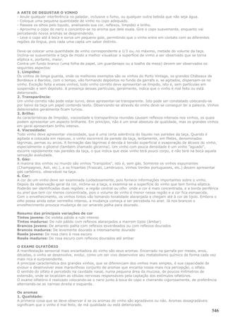 A ARTE DE DEGUSTAR O VINHO
- Anule qualquer interferência no paladar, inclusive o fumo, ou qualquer outra bebida que não seja água.
- Coloque uma pequena quantidade de vinho no copo adequado.
- Passeie os olhos pelo liquido, analisando sua cor, reflexos, limpidez e brilho.
- Aproxime o copo do nariz e concentre-se no aroma que dele exala. Gire o copo suavemente, enquanto vai
percebendo novos aromas se desprendendo.
- Leve o copo até à boca e sorva um pequeno gole, permitindo que o vinho entre em contato com as diferentes
regiões da língua, pois cada uma capta um sabor distinto.

Deve-se colocar uma quantidade de vinho correspondente a 1/3 ou, no máximo, metade do volume da taça.
Inclina-se suavemente a taça de modo a melhor visualizar a superfície de vinho a ser observado que se torna
elíptica e, portanto, maior.
Contra um fundo branco (uma folha de papel, um guardanapo ou a toalha da mesa) devem ser observados os
seguintes aspectos:
1. Limpidez:
Os vinhos de longa guarda, onde os melhores exemplos são os vinhos do Porto Vintage, os grandes Châteaux de
Bordeaux e Barolos, com o tempo, vão formando depósitos no fundo da garrafa e, se agitados, dispersam-se no
vinho. Exceção feita a esses vinhos, todo vinho correto deve apresentar-se límpido, isto é, sem partículas em
suspensão e sem depósito. A presença dessas partículas, geralmente, indica que o vinho é mal feito ou está
deteriorado.
2. Transparência:
Um vinho correto não pode estar turvo, deve apresentar-se transparente. Isto pode ser constatado colocando-se
por baixo da taça um papel contendo texto. Observando-se através do vinho deve-se conseguir ler a palavra. Vinhos
deteriorados geralmente ficam turvos.
3. Brilho:
As características de limpidez, viscosidade e transparência reunidas causam reflexos intensos nos vinhos, os quais
podem apresentar um aspecto brilhante. Em princípio, não é um sinal absoluto de qualidade, mas os grandes vinhos
em geral apresentam brilho intenso.
4. Viscosidade:
Todo vinho deve apresentar viscosidade, que é uma certa aderência do líquido nas paredes da taça, Quando é
agitada e colocada em repouso, o vinho escorrerá da parede da taça, lentamente, em filetes, denominados
lágrimas, pernas ou arcos. A formação das lágrimas é devida à tensão superficial e evaporação de álcoois do vinho,
especialmente o glicerol (também chamado glicerina). Um vinho com pouca densidade é um vinho "aguado",
escorre rapidamente nas paredes da taça, o que indica que esse vinho terá pouco corpo, e não terá na boca aquela
sensação aveludada.
5. Gás:
A maioria dos vinhos no mundo são vinhos "tranqüilos", isto é, sem gás. Somente os vinhos espumantes
(Champagnes, Asti, etc.), e os frisantes (Frascati, Lambrusco, Vinhos Verdes portugueses, etc.) devem apresentar
gás carbônico, observável na taça.
6. Cor:
A cor de um vinho deve ser examinada cuidadosamente, pois fornece informações importantes sobre o vinho.
Depois da observação geral da cor, inclina-se a taça, e examina-se a superfície do vinho que tem forma elíptica.
Poderão ser identificadas duas regiões: a região central ou olho onde a cor é mais concentrada, e a borda periférica
ou anel que tem cor menos concentrada, pois o volume de vinho é menor nessa região e a cor fica esmaecida.
Com o envelhecimento, os vinhos tintos vão tomando tonalidade alaranjada e chegam até à cor de tijolo. Embora o
olho possa ainda estar vermelho intenso, a mudança começa a ser percebida no anel. Já nos brancos o
envelhecimento provoca mudança de cor amarelo palha para dourado.

Resumo das principais variações de cor
Tintos jovens: De violeta pálido a rubi intenso
Tintos maduros: De rubi pálido com reflexos alaranjados a marrom tijolo (âmbar)
Brancos jovens: De amarelo palha com reflexos esverdeados ou com reflexos dourados
Brancos maduros: De levemente dourado a intensamente dourado
Rosés jovens: De rosa claro à rosa escuro
Rosés maduros: De rosa escuro com reflexos dourados até ambar

O EXAME OLFATÓRIO
A manifestação sensorial mais encantadora do vinho são seus aromas. Encerrado na garrafa por meses, anos,
décadas, o vinho se desenvolve, evolui, como um ser vivo desenvolve seu metabolismo químico de forma cada vez
mais rica e surpreendente.
A principal característica dos grandes vinhos, que os diferenciam dos vinhos mais simples, é sua capacidade de
evoluir e desenvolver esse maravilhoso conjunto de aromas que encanta nossa mais rica percepção, o olfato.
O sentido do olfato é percebido na cavidade nasal, numa pequena área da mucosa, de poucos milímetros de
extensão, onde se localizam as células nervosas responsáveis pela captação dos estímulos olfatórios.
O exame olfatório é realizado colocando-se o nariz junto à boca do copo e cheirando vigorosamente, de preferência
alternando-se as narinas direita e esquerda.

Os aromas
1. Qualidade:
A primeira coisa que se deve observar é se os aromas do vinho são agradáveis ou não. Aromas desagradáveis
significam que o vinho é mal feito, de má qualidade ou está deteriorado.
                                                                                                                546
 