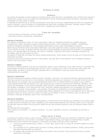 Etiqueta à mesa


                                                       História
As normas de etiqueta à mesa surgiram na antiga França, onde até hoje é considerada como sinônimo de requinte e
refinamento. Quem nunca ouviu falar dos maravilhosos “menus” desenvolvidos pelos franceses, suas belas mesas
compostas com bom gosto e classe?
É importante salientar que as normas de etiqueta à mesa são as mesmas, independente do estilo de recepção que
você irá realizar, o que irá interferir na composição da mesa será o cardápio oferecido. Talheres, pratos e copos
sempre estarão dispostos à mesa de acordo com o cardápio que você preparou.



                                                Tipos de recepção
- Formais (serviço à francesa, serviço à inglesa)
- Informais (serviço à americana, à brasileira)

Serviço à francesa
Em matéria de etiqueta à mesa, é o mais requintado e deve ser realizado somente em ocasiões especiais
(casamentos, bodas, noivados, quando receber pessoas formais, como ambiente de trabalho – presidentes,
diretores, hóspedes estrangeiros). São situações protocolares, como numa embaixada por exemplo.
Neste serviço devemos tomar precauções redobradas, pois nada pode dar errado. O garçom deve estar impecável
(com uniforme e luvas). O garçom começa servindo a mulher sentada ao lado direito do anfitrião (a convidada de
honra), em seguida todas as mulheres, por último o anfitrião. O garçom deve trazer a bandeja à esquerda do
convidado, para que ele mesmo se sirva.
Os lugares à mesa são marcados com porta cartões (placement), onde consta o nome de cada um à frente do local
onde deve se sentar.
O garçom que serve à francesa deve ter muita prática, pois não deve nunca esbarrar nos convidados enquanto
serve e nem se encostar à mesa.

Serviço à inglesa
O serviço à inglesa também é um serviço requintado, porém o que o diferencia é que neste serviço o convidado não
precisa pegar os talheres da bandeja para se servir, pois é o garçom que o fará. É um serviço muito usado nos
restaurantes. Somente o prato principal é passado entre os convidados o resto dos pratos são servidos
individualmente nos pratos.

Serviço à americana
Serviço à americana é quando o prato é servido "montado", já pronto, na mesa do comensal, seguindo padrões de
estilo que variam de acordo com o conhecimento individual daqueles que o preparam. Um grande chefe de renome
internacional, por exemplo, fará sua apresentação de acordo com os conhecimentos que possui o que o diferirá
muito daquele prato feito que fizermos em casa. Observar que o serviço à americana é conhecido, também, como
serviço de empratado. O que chama a atenção neste serviço é a apresentação dos alimentos dispostos no prato,
que tendem a obedecer a uma harmonia de cores, texturas e sabores para garantir que vai agradar não somente
aos olhos do comensal, como também, o seu paladar. Os pratos, já montados em sua apresentação final são
servidos pela esquerda do comensal, e retirados pela direita, aplicando-se a mesma concordância com os serviços à
esquerda, onde, em geral, serve-se o pão e os pratos que compõem o menu, e a direita, onde, em geral, são
servidas e retiradas as bebidas, assim como, as sobremesas.

Serviço à brasileira
É o tipo de serviço que mais estamos acostumados, é o tradicional serviço familiar que realizamos em nossas casas.
A mesa deve ser arrumada com toda a elegância, pois mesmo sendo pessoas mais íntimas, deve–se ter o capricho
de distribuir tudo da melhor forma possível. Nesse serviço não utilizamos garçom, pois as travessas podem estar à
mesa.
Os anfitriões têm três opções:
Servir todos os convidados – ou repetir travessas – ou usar o aparador e deixar os convidados se servirem à
vontade.


                                            Como servir à mesa
A pessoa que servirá a mesa (o dono da casa, copeira ou garçom) deve estar com aparência impecável. Deve ter
boa postura, jamais se curvar sobre o convidado (roupa sempre limpa, pois higiene é fundamental). A toalha
também deve estar limpa e bem passada. A mesa bem arrumada, tudo deve estar impecável.
    • Começa-se pela entrada (sopa, salada...). Se for sopa, prato fundo ou a taça de consomê (poderá vir cheio
       para mesa).
    • Se a entrada for fria, poderá estar no prato e à mesa, antes dos convidados sentarem. Senão, será servida
       pelo lado esquerdo após se sentarem.
    • As bebidas são servidas pelo lado direito e de acordo com os pratos. Nunca encha até a boca os copos
       (somente 2/3 da taça).
                                                                                                              552
 