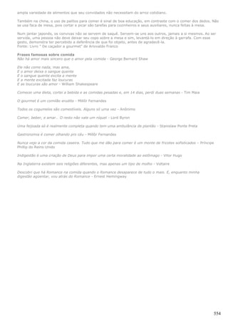 ampla variedade de alimentos que seu convidados não necessitam do arroz cotidiano.

Também na china, o uso de palitos para comer é sinal de boa educação, em contraste com o comer dos dedos. Não
se usa faca de mesa, pois cortar e picar são tarefas para cozinheiros e seus auxiliares, nunca feitas à mesa.

Num jantar japonês, os convivas não se servem de saquê. Servem-se uns aos outros, jamais a si mesmos. Ao ser
servida, uma pessoa não deve deixar seu copo sobre a mesa e sim, levantá-lo em direção à garrafa. Com esse
gesto, demonstra ter percebido a deferência de que foi objeto, antes de agradecê-la.
Fonte: Livro " De caçador a gourmet" de Ariovaldo Franco

Frases famosas sobre comida
Não há amor mais sincero que o amor pela comida - George Bernard Shaw

Ele não come nada, mas ama,
E o amor deixa o sangue quente
E o sangue quente excita a mente
E a mente excitada faz loucuras
E as loucuras são amor - William Shakespeare

Comecei uma dieta, cortei a bebida e as comidas pesadas e, em 14 dias, perdi duas semanas - Tim Maia

O gourmet é um comilão erudito - Millôr Fernandes

Todos os cogumelos são comestíveis. Alguns só uma vez - Anônimo

Comer, beber, e amar… O resto não vale um níquel - Lord Byron

Uma feijoada só é realmente completa quando tem uma ambulância de plantão - Stanislaw Ponte Preta

Gastronomia é comer olhando pro céu - Millôr Fernandes

Nunca vejo a cor da comida caseira. Tudo que me dão para comer é um monte de fricotes sofisticados – Príncipe
Phillip do Reino Unido

Indigestão é uma criação de Deus para impor uma certa moralidade ao estômago - Vitor Hugo

Na Inglaterra existem seis religiões diferentes, mas apenas um tipo de molho - Voltaire

Descobri que há Romance na comida quando o Romance desaparece de tudo o mais. E, enquanto minha
digestão agüentar, vou atrás do Romance - Ernest Hemingway




                                                                                                            554
 