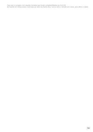 Faça isso e compare com aqueles tomates que foram cortados/fatiados às Hs 8:00
da manhã em restaurantes e servidos ao meio dia.Outra dica, nunca corte o tomate em cubos, pois altera o sabor.




                                                                                                             561
 