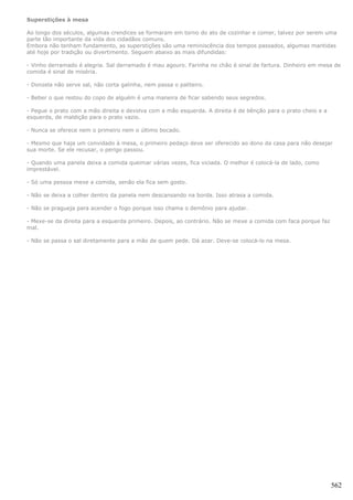 Superstições à mesa

Ao longo dos séculos, algumas crendices se formaram em torno do ato de cozinhar e comer, talvez por serem uma
parte tão importante da vida dos cidadãos comuns.
Embora não tenham fundamento, as superstições são uma reminiscência dos tempos passados, algumas mantidas
até hoje por tradição ou divertimento. Seguem abaixo as mais difundidas:

- Vinho derramado é alegria. Sal derramado é mau agouro. Farinha no chão é sinal de fartura. Dinheiro em mesa de
comida é sinal de miséria.

- Donzela não serve sal, não corta galinha, nem passa o paliteiro.

- Beber o que restou do copo de alguém é uma maneira de ficar sabendo seus segredos.

- Pegue o prato com a mão direita e devolva com a mão esquerda. A direita é de bênção para o prato cheio e a
esquerda, de maldição para o prato vazio.

- Nunca se oferece nem o primeiro nem o último bocado.

- Mesmo que haja um convidado à mesa, o primeiro pedaço deve ser oferecido ao dono da casa para não desejar
sua morte. Se ele recusar, o perigo passou.

- Quando uma panela deixa a comida queimar várias vezes, fica viciada. O melhor é colocá-la de lado, como
imprestável.

- Só uma pessoa mexe a comida, senão ela fica sem gosto.

- Não se deixa a colher dentro da panela nem descansando na borda. Isso atrasa a comida.

- Não se pragueja para acender o fogo porque isso chama o demônio para ajudar.

- Mexe-se da direita para a esquerda primeiro. Depois, ao contrário. Não se mexe a comida com faca porque faz
mal.

- Não se passa o sal diretamente para a mão de quem pede. Dá azar. Deve-se colocá-lo na mesa.




                                                                                                                562
 