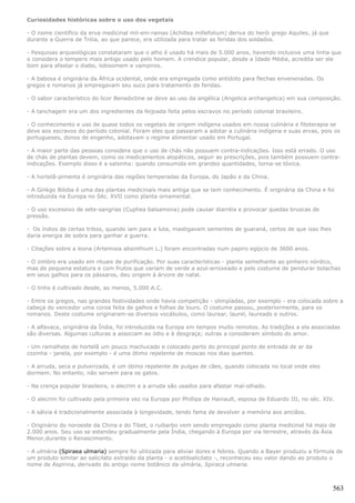 Curiosidades históricas sobre o uso dos vegetais

- O nome científico da erva medicinal mil-em-ramas (Achillea millefolium) deriva do herói grego Aquiles, já que
durante a Guerra de Tróia, ao que parece, era utilizada para tratar as feridas dos soldados.

- Pesquisas arqueológicas constataram que o alho é usado há mais de 5.000 anos, havendo inclusive uma linha que
o considera o tempero mais antigo usado pelo homem. A crendice popular, desde a Idade Média, acredita ser ele
bom para afastar o diabo, lobisomem e vampiros.

- A babosa é originária da África ocidental, onde era empregada como antídoto para flechas envenenadas. Os
gregos e romanos já empregavam seu suco para tratamento de feridas.

- O sabor característico do licor Benedictine se deve ao uso da angélica (Angelica archangelica) em sua composição.

- A tanchagem era um dos ingredientes da feijoada feita pelos escravos no período colonial brasileiro.

- O conhecimento e uso de quase todos os vegetais de origem indígena usados em nossa culinária e fitoterapia se
deve aos escravos do período colonial. Foram eles que passaram a adotar a culinária indígena e suas ervas, pois os
portugueses, donos de engenho, adotavam o regime alimentar usado em Portugal.

- A maior parte das pessoas considera que o uso de chás não possuem contra-indicações. Isso está errado. O uso
de chás de plantas devem, como os medicamentos alopáticos, seguir as prescrições, pois também possuem contra-
indicações. Exemplo disso é a salsinha: quando consumida em grandes quantidades, torna-se tóxica.

- A hortelã-pimenta é originária das regiões temperadas da Europa, do Japão e da China.

- A Ginkgo Biloba é uma das plantas medicinais mais antiga que se tem conhecimento. É originária da China e foi
introduzida na Europa no Séc. XVII como planta ornamental.

- O uso excessivo de sete-sangrias (Cuphea balsamona) pode causar diarréia e provocar quedas bruscas de
pressão.

- Os índios de certas tribos, quando iam para a luta, mastigavam sementes de guaraná, certos de que isso lhes
daria energia de sobra para ganhar a guerra.

- Citações sobre a losna (Artemisia absinthium L.) foram encontradas num papiro egípcio de 3600 anos.

- O zimbro era usado em rituais de purificação. Por suas características - planta semelhante ao pinheiro nórdico,
mas de pequena estatura e com frutos que variam de verde a azul-arroxeado e pelo costume de pendurar bolachas
em seus galhos para os pássaros, deu origem à árvore de natal.

- O linho é cultivado desde, ao menos, 5.000 A.C.

- Entre os gregos, nas grandes festividades onde havia competição - olimpíadas, por exemplo - era colocada sobre a
cabeça do vencedor uma coroa feita de galhos e folhas de louro. O costume passou, posteriormente, para os
romanos. Deste costume originaram-se diversos vocábulos, como laurear, laurel, laureado e outros.

- A alfavaca, originária da Índia, foi introduzida na Europa em tempos muito remotos. As tradições a ela associadas
são diversas. Algumas culturas a associam ao ódio e à desgraça; outras a consideram símbolo do amor.

- Um ramalhete de hortelã um pouco machucado e colocado perto do principal ponto de entrada de ar da
cozinha - janela, por exemplo - é uma ótimo repelente de moscas nos dias quentes.

- A arruda, seca e pulverizada, é um ótimo repelente de pulgas de cães, quando colocada no local onde eles
dormem. No entanto, não servem para os gatos.

- Na crença popular brasileira, o alecrim e a arruda são usados para afastar mal-olhado.

- O alecrim foi cultivado pela primeira vez na Europa por Phillipa de Hainault, esposa de Eduardo III, no séc. XIV.

- A sálvia é tradicionalmente associada à longevidade, tendo fama de devolver a memória aos anciãos.

- Originário do noroeste da China e do Tibet, o ruibarbo vem sendo empregado como planta medicinal há mais de
2.000 anos. Seu uso se estendeu gradualmente pela Índia, chegando à Europa por via terrestre, através da Ásia
Menor,durante o Renascimento.

- A ulmária (Spiraea ulmaria) sempre foi utilizada para aliviar dores e febres. Quando a Bayer produziu a fórmula de
um produto similar ao salicilato extraído da planta - o acetilsalicilato -, reconheceu seu valor dando ao produto o
nome de Aspirina, derivado do antigo nome botânico da ulmária, Spiraca ulmaria.



                                                                                                                  563
 