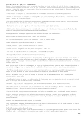 CUIDADOS AO VIAJAR PARA O EXTERIOR
Existem diversas peculiaridades entre as culturas mundiais. Conhecer a cultura do país de destino evita problemas.
Informar-se e respeitar os costumes locais do país turístico é a melhor maneira de evitar situações constrangedoras
durante a viagem. A seguir, um resumo sobre dicas de comportamento que poderá ajudá-lo, não somente à mesa,
mas durante toda a viagem:

- Arrotar após as refeições na Arábia Saudita é um sinal de boa educação e de satisfação pela comida.

- Palitar os dentes após as refeições na Itália significa que gostou da refeição. Mas na França e em muitos outros
países é um ato de extrema grosseria;

- No Egito, deixe sempre um pouco de comida no prato durante as refeições, mesmo que você esteja com muita
fome. Isso simboliza abundância, fartura e elogio ao anfitrião;

- Na Bélgica, come-se com o garfo na mão esquerda, mesmo quem não é canhoto.

- Já em países árabes, a mão esquerda é considerada impura pois é destinada a higiene pessoal. Portanto, não
receba ou ofereça documentos e cartões de visita com esta mão;

- Grande parte dos indianos e marroquinos tem o hábito de comer com a mão direita.

- Na Europa é um hábito comum dividir a mesa com estranhos;

- A culinária na Mongólia é exótica: um exemplo é a carne de camelo cozida.

- Rena ensopada ou frita são pratos comuns na Finlândia.

- Larvas, abelhas e grilos fritos são aperitivos na Tailândia.

- Já em Taiwan e Hong Kong, um dos pratos principais é a cobra frita.

- Um prato de sopa de cachorro na Coréia do Sul é considerado energético;

- No Paquistão, homens e mulheres comem separadamente;

- No Oriente Médio é proibido pelo Corão (livro sagrado), mulheres guiando automóveis. Também nunca mostre a
sola dos sapatos ao cruzar as pernas, estará assim, insultando o seu anfitrião pois a sola é a parte mais baixa do
corpo, portanto a mais suja. É comum também encontrar homens andando de mãos dadas como sinal de amizade e
respeito entre eles;

- Em muitos países da Ásia e Oriente Médio, ao visitar os templos religiosos, deve-se vestir roupas com mangas e
compridas, em alguns tirar os sapatos. Sendo proibido tirar fotos no seu interior e tocar imagens e estátuas;

- Na China, atos de assoar nariz na rua ou cuspir são sinais de higiene, significa que está tirando algo sujo de
dentro do corpo. E deixar de beber todo o conteúdo do cálice num brinde é sinal de grave ofensa;

- Nunca recuse um cálice de vodka na Rússia, ou qualquer tipo de bebida na Irlanda. Isso é imperdoável,
considerado um gesto rude;

- Nos Estados Unidos, no Japão e em vários países da Europa, dar tapinhas nas costas durante um cumprimento é
falta de educação. Um aperto de mãos já é suficiente;

- Mostrar a língua um para outras pessoas, em algumas tribos do Tibete, é um ato de cumprimento;

- Na Índia, encarar as pessoas nas ruas, é considerado uma forma de humilhação. Por lá, a vaca é um animal
sagrado, o trânsito é sempre desviado caso uma delas resolva deitar-se na rua;

- Na Coréia do Sul, nunca converse com as mãos nos bolsos ou para trás. Isso é considerado um ato grosseiro;

- Nunca presenteie um japonês com relógios, eles simbolizam a morte. Também nunca coloque um cartão de
visitas, que acabou de receber, no bolso ou escreva sobre ele, isso é sinal de grosseria. Portanto ao recebê-lo,
segure-o na mão;

- Casais não devem se beijar em público, na Indonésia.

- Em alguns países árabes é extrema falta de educação apontar com o indicador para as coisas. Quando for dar ou
pedir indicação use a mão inteira para mostrar a direção.

Culinária característica de cada país
O termo “típica” traduz a forma usual de desenvolvimento da culinária numa determinada região. Vários fatores têm
influência sobre a culinária, como clima, cultura, produção agrícola, tradições, poder aquisitivo.

                                                                                                                   566
 