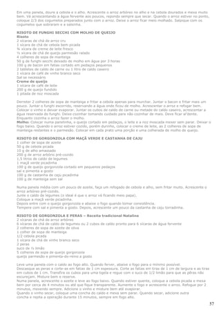 Em uma panela, doure a cebola e o alho. Acrescente o arroz arbóreo no alho e na cebola dourados e mexa muito
bem. Vá acrescentando a água fervente aos poucos, repondo sempre que secar. Quando o arroz estiver no ponto,
coloque 2/3 dos cogumelos preparados junto com o arroz. Deixe o arroz ficar meio molhado. Salpique com os
cogumelos que sobraram e a salsinha.

RISOTO DE FUNGHI SECCHI COM MOLHO DE QUEIJO
Risoto
2 xícaras de chá de arroz cru
1 xícara de chá de cebola bem picada
¾ xícara de creme de leite fresco
½ xícara de chá de queijo parmesão ralado
4 colheres de sopa de manteiga
50 g de funghi secchi deixado de molho em água por 3 horas
100 g de bacon em fatias cortado em pedaços pequenos
2 tabletes de caldo de carne ou 1 litro de caldo caseiro
1 xícara de café de vinho branco seco
Sal se necessário
Creme de queijo
1 xícara de café de leite
200 g de queijo fundido
1 pitada de noz moscada

Derreter 2 colheres de sopa de manteiga e fritar a cebola apenas para murchar. Juntar o bacon e fritar mais um
pouco. Juntar o funghi escorrido, reservando a água onde ficou de molho. Acrescentar o arroz e refogar bem.
Colocar o vinho e deixar evaporar. Juntar os cubos de caldo de carne ou metade do caldo caseiro, acrescentar a
água reservada do funghi. Deixe cozinhar tomando cuidado para não cozinhar de mais. Deve ficar al’dente.
Enquanto cozinha o arroz fazer o molho.
Molho: Colocar numa panelinha, o queijo cortado em pedaços, o leite e a noz moscada mexer sem parar. Deixar o
fogo baixo. Quando o arroz estiver cozido, porém durinho, colocar o creme de leite, as 2 colheres de sopa de
manteiga restantes e o parmesão. Colocar em cada prato uma porção e uma colherada de molho de queijo.

RISOTO DE GORGONZOLA COM MAÇÃ VERDE E CASTANHA DE CAJU
1 colher de sopa de azeite
50 g de cebola picada
10 g de alho amassado
200 g de arroz arbório pré-cozido
1,5 litros de caldo de legumes
1 maçã verde picadinha
100 g de queijo gorgonzola cortado em pequenos pedaços
sal e pimenta a gosto
100 g de castanha de caju picadinha
100 g de manteiga sem sal

Numa panela média com um pouco de azeite, faça um refogado de cebola e alho, sem fritar muito. Acrescente o
arroz arbóreo pré-cozido.
Junte o caldo de legumes (o ideal é que o arroz vá ficando meio papa).
Coloque a maçã verde picadinha.
Depois entre com o queijo gorgonzola e abaixe o fogo quando tomar consistência.
Tempere com sal e pimenta a gosto. Depois, acrescente um pouco da castanha de caju torradinha.

RISOTO DE GORGONZOLA E PERAS – Receita tradicional Natalina
2 xícaras de chá de arroz arbóreo
6 xícaras de chá de caldo de legumes ou 2 cubos de caldo pronto para 6 xícaras de água fervente
2 colheres de sopa de azeite de oliva
1 colher de sopa de manteiga
1/2 cebola picada
1 xícara de chá de vinho branco seco
2 peras
suco de ½ limão
5 colheres de sopa de queijo gorgonzola
queijo parmesão e pimenta-do-reino a gosto

Leve uma panela com o caldo ao fogo alto. Quando ferver, abaixe o fogo para o mínimo possível.
Descasque as peras e corte-as em fatias de 1 cm espessura. Corte as fatias em tiras de 1 cm de largura e as tiras
em cubos de 1 cm. Transfira os cubos para uma tigela e regue com o suco de 1/2 limão para que as pêras não
escureçam. Misture bem e reserve.
Numa panela, acrescente o azeite e leve ao fogo baixo. Quando estiver quente, coloque a cebola picada e mexa
bem por cerca de 4 minutos ou até que fique transparente. Aumente o fogo e acrescente o arroz. Refogue por 2
minutos, mexendo sempre. Adicione o vinho e misture bem até evaporar.
Quando o vinho secar, coloque uma concha do caldo e mexa sem parar. Quando secar, adicione outra
concha e repita a operação durante 15 minutos, sempre em fogo alto.

                                                                                                                    57
 