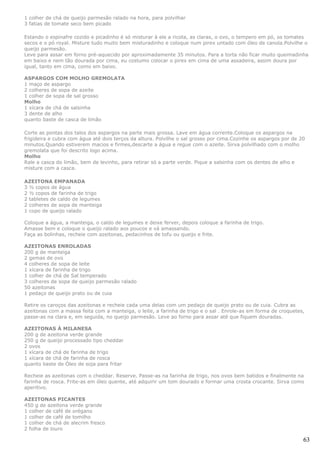 1 colher de chá de queijo parmesão ralado na hora, para polvilhar
3 fatias de tomate seco bem picado

Estando o espinafre cozido e picadinho é só misturar à ele a ricota, as claras, o ovo, o tempero em pó, os tomates
secos e o pó royal. Misture tudo muito bem misturadinho e coloque num pirex untado com óleo de canola.Polvilhe o
queijo parmesão.
Leve para assar em forno pré-aquecido por aproximadamente 35 minutos. Para a torta não ficar muito queimadinha
em baixo e nem tão dourada por cima, eu costumo colocar o pirex em cima de uma assadeira, assim doura por
igual, tanto em cima, como em baixo.

ASPARGOS COM MOLHO GREMOLATA
1 maço de aspargo
2 colheres de sopa de azeite
1 colher de sopa de sal grosso
Molho
1 xícara de chá de salsinha
3 dente de alho
quanto baste de casca de limão

Corte as pontas dos talos dos aspargos na parte mais grossa. Lave em água corrente.Coloque os aspargos na
frigideira e cubra com água até dois terços da altura. Polvilhe o sal grosso por cima.Cozinhe os aspargos por de 20
minutos.Quando estiverem macios e firmes,descarte a água e regue com o azeite. Sirva polvilhado com o molho
gremolata que foi descrito logo acima.
Molho
Rale a casca do limão, bem de levinho, para retirar só a parte verde. Pique a salsinha com os dentes de alho e
misture com a casca.

AZEITONA EMPANADA
3 ½ copos de água
2 ½ copos de farinha de trigo
2 tabletes de caldo de legumes
2 colheres de sopa de manteiga
1 copo de queijo ralado

Coloque a água, a manteiga, o caldo de legumes e deixe ferver, depois coloque a farinha de trigo.
Amasse bem e coloque o queijo ralado aos poucos e vá amassando.
Faça as bolinhas, recheie com azeitonas, pedacinhos de tofu ou queijo e frite.

AZEITONAS ENROLADAS
200 g de manteiga
2 gemas de ovo
4 colheres de sopa de leite
1 xícara de farinha de trigo
1 colher de chá de Sal temperado
3 colheres de sopa de queijo parmesão ralado
50 azeitonas
1 pedaço de queijo prato ou de cuia

Retire os caroços das azeitonas e recheie cada uma delas com um pedaço de queijo prato ou de cuia. Cubra as
azeitonas com a massa feita com a manteiga, o leite, a farinha de trigo e o sal . Enrole-as em forma de croquetes,
passe-as na clara e, em seguida, no queijo parmesão. Leve ao forno para assar até que fiquem douradas.

AZEITONAS À MILANESA
200 g de azeitona verde grande
250 g de queijo processado tipo cheddar
2 ovos
1 xícara de chá de farinha de trigo
1 xícara de chá de farinha de rosca
quanto baste de Óleo de soja para fritar

Recheie as azeitonas com o cheddar. Reserve. Passe-as na farinha de trigo, nos ovos bem batidos e finalmente na
farinha de rosca. Frite-as em óleo quente, até adquirir um tom dourado e formar uma crosta crocante. Sirva como
aperitivo.

AZEITONAS PICANTES
450 g de azeitona verde grande
1 colher de café de orégano
1 colher de café de tomilho
1 colher de chá de alecrim fresco
2 folha de louro

                                                                                                                  63
 
