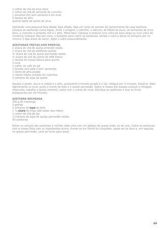 1 colher de chá de erva-doce
1 colher de chá de semente de cominho
1 pimenta chili sem semente e em tiras
4 dentes de alho
quanto baste de azeite de oliva

Utilizando uma pequena faca afiada, faça afiada, faça um corte no sentido do comprimento de casa azeitona.
Coloque as azeitonas numa tigela. Junte o orégano, o tomilho, o alecrim, as folhas de louro, as sementes de erva-
doce, o cominho a pimenta chili e o alho. Mexa bem. Coloque a mistura num vidro de boca larga ou num vidro de
conserva. Coloque óleo por cima, o bastante para cobrir as azeitonas, tampe o vidro e deixe no tempero por no
mínimo 3 dias antes de servir. Agite o vidro ocasionalmente.

AZEITONAS PRETAS COM EMENTAL
1 xícara de chá de queijo emental ralado
1 xícara de chá de azeitonas pretas
¼ xícara de chá de queijo parmesão ralado
½ xícara de chá de creme de leite fresco
1 receita de massa básica para quiche
3 ovos
1 colher de café de sal
1 tomate sem pele e sem sementes
1 dente de alho picado
1 cebola média cortada em cubinhos
2 colheres de sopa de azeite

Aqueça o azeite, doure a cebola e o alho, acrescente o tomate picado e o sal, refogue por 3 minutos. Reserve. Bata
ligeiramente os ovos, junte o creme de leite e o queijo parmesão. Sobre a massa pré-assada coloque o refogado
reservado, espalhe o queijo emental, cubra com o creme de ovos, distribua as azeitonas e leve ao forno
preaquecido por 20 minutos.

AZEITONA RECHEADA
200 g de manteiga
2 gemas
4 colheres de sopa de leite
1 ½ xícara de trigo (até soltar das mãos)
1 colher de chá de sal
3 colheres de sopa de queijo parmesão ralado
50 azeitonas

Retire os caroços das azeitonas e recheie cada uma com um pedaço de queijo prato ou de cuia. Cubra as azeitonas
com a massa feita com os ingredientes acima. Enrole-as em forma de croquetes, passe-as na clara e, em seguida,
no queijo parmesão. Leve ao forno para assar.




                                                                                                                64
 