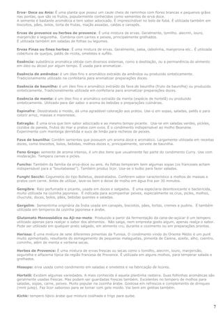 Erva- Doce ou Anis: É uma planta que possui um caule cheio de raminhos com flores brancas e pequenos grãos
nas pontas, que são os frutos, popularmente conhecidos como sementes de erva doce.
A semente é bastante aromática e tem sabor adocicado. É imprescindível no bolo de fubá. É utilizada também em
biscoitos, pães, bolos, torta de frutas, maçãs assadas, caldas e canapés.

Ervas de provence ou herbes de provence: É uma mistura de ervas. Geralmente, tomilho. alecrim, louro,
manjericão e segurelha. Combina com carnes e peixes, principalmente grelhados.
É utilizada também em saladas de folhas ou legumes.

Ervas Finas ou fines herbes: É uma mistura de ervas. Geralmente, salsa, cebolinha, manjerona etc.. É utilizada
cobertura de queijos, patês de ricota, omeletes e suflês.

Essência: substância aromática obtida com diversos sistemas, como a destilação, ou a permanência do alimento
em óleo ou álcool por algum tempo. É usada para aromatizar.

Essência de amêndoa: é um óleo fino e aromático extraído da amêndoa ou produzido sinteticamente.
Tradicionalmente utilizado na confeitaria para aromatizar preparações doces.

Essência de baunilha: é um óleo fino e aromático extraído da fava de baunilha (fruto da baunilha) ou produzido
sinteticamente. Tradicionalmente utilizada em confeitaria para aromatizar preparações doces.

Essência de menta: é um óleo fino e aromático extraído da menta (espécie de hortelã) ou produzido
sinteticamente. Utilizado para dar sabor e aroma às bebidas e preparações culinárias.

Espinafre: Desidratado e moído, dá uma agradável coloração aos pratos. Use-o em sopas, saladas, patês e para
colorir arroz, massas e maioneses.

Estragão: É uma erva que tem sabor adocicado e ao mesmo tempo picante. Usa-se em saladas verdes, pickles,
cozidos de panela, frutos do mar e pratos com ovos. É o condimento indispensável ao molho Beanaise.
Experimente com manteiga derretida e suco de limão para recheios de peixes.

Fava de baunilha: Contém sementes que possuem um aroma doce e aromático. Largamente utilizada em receitas
doces, como biscoitos, bolos, bebidas, molhos doces e, principalmente, sorvete de baunilha.

Feno Grego: semente de aroma intenso, é um dos itens que usualmente faz parte do condimento Curry. Use com
moderação. Tempera carnes e picles.

Funcho: Também da família da erva-doce ou anis. As folhas temperam bem algumas sopas (os franceses acham
indispensável para a “bouilabaisse”). Também produz licor. Usa-se o bulbo para fazer saladas.

Funghi Secchi: Cogumelos do tipo Bolletus, desidratados. Conferem sabor característico a molhos de massas e
pratos com carne. Antes de utilizar, lave-os bem e deixe de molho em água fria por 30 minutos.

Gengibre: Raiz perfumada e picante, usada em doces e salgados. É uma especiaria desintoxicante e bactericida,
muito utilizada na cozinha japonesa. É indicada para acompanhar peixes, especialmente os crus, picles, molhos,
chucrute, doces, bolos, pães, bebidas quentes e saladas.

Gergelim: Sementinha originária da Índia usada em canapés, biscoitos, pães, tortas, cremes e pudins. É também
utilizada em temperos da cozinha japonesa e árabe.

Glutamato Monossódico ou Aji-no-moto: Produzido a partir da fermentação da cana-de-açúcar é um tempero
utilizado apenas para realçar o sabor dos alimentos. Não salga, nem empresta gosto algum, apenas realça o sabor.
Pode ser utilizado em qualquer prato salgado, em alimento cru, durante o cozimento ou em preparações prontas.

Harissa: É uma mistura de sete diferentes pimentas da Tunísia. O condimento vindo do Oriente Médio é um purê
muito apimentado, resultante do esmagamento de pequenas malaguetas, pimenta de Caiena, azeite, alho, coentro,
cominho, além de menta e verbena secas.

Herbes de Provence: É uma mistura de ervas frescas ou secas como o tomilho, alecrim, louro, manjericão,
segurelha e alfazema típica da região francesa de Provence. É utilizada em alguns molhos, para temperar salada e
grelhados.

Hissopo: erva usada como condimento em saladas e omeletes e na fabricação de licores.

Hortelã: Existem algumas variedades. A mais conhecida é aquela plantinha rasteira. Suas folhinhas aromáticas são
geralmente usadas frescas. Mas podem ser guardadas frescas também. Excelentes no tempero de molhos para
saladas, sopas, carne, peixes. Muito popular na cozinha árabe. Gostosa em refrescos e complemento de drinques
(mint julep). Faz licor saboroso para se tomar com gelo moído. Vai bem em geléias também.

Kichk: tempero típico árabe que mistura coalhada e trigo para quibe.


                                                                                                                   7
 
