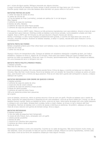 em 1 xícara de água quente. Refogue mexendo por alguns minutos.
A seguir acrescente as batatas ao molho tampe e deixe cozinhar em fogo baixo por 10 minutos.
Polvilhe queijo ralado por cima das batatas deixe derreter um pouco retire e é só servir.

BATATAS FRITAS AO ALHO
1 colher de sopa de azeite de oliva
¾ colher de chá de sal
1,5 Kg de batata de fritar (vermelha), cortada em palitos de ½ cm de largura
Óleo vegetal
2 colheres de sopa de manteiga
8 dentes de alho, fatiados
2 colheres de sopa de salsa fresca picada
2 colheres de sopa de parmesão ralado na hora

Pré-aqueça o forno a 200°C (alto). Misture os três primeiros ingredientes num saco plástico. Amarre a boca do saco
e sacuda bem para misturar. Distribua então as batatas numa única camada, numa assadeira untada com óleo
vegetal. Asse a 200°C por 50 minutos ou até que dourem e fiquem macias por dentro.
Ponha a manteiga e o alho numa frigideira antiaderente bem grande, e cozinhe em fogo baixo por cerca de 2
minutos, mexendo sempre. Acidione as batatas assadas, a salsa e o queijo, sacuda bem para misturar e sirva
imediatamente.

BATATA FRITA NO FORNO
Batata congelada própria para fritar (Para fazer com batatas cruas, é preciso cozinhá-las por 20 minutos e, depois,
cortá-las em tiras)
1 colher de chá de sal

Aqueça o forno em temperatura alta. Coloque as batatas em assadeira retangular e espalhe-as bem, por toda a
assadeira. Coloque no forno e, depois de 10 minutos, mexa para que assem todas por igual (Cuidado para não
queimar as mãos na assadeira). Deixe por mais 15 minutos, aproximadamente. Retire do fogo, coloque as batatas
em uma travessa de servir e tempere com sal.

BATATA FRITA PALITO (FRENCH FRIES)
2 batatas grandes
Meio litro de óleo de soja

Corte as batatas em palitos. Em uma panela grande ferva 2 litros de água, e cozinhe as batas por no máximo 10
minutos. Elas não ficar muito macias. Escorra as batatas com um secador de macarrão e coloque-as sobre um pano
seco, para ficarem com o mínimo de água possível. Frite-as em óleo bem quente até começarem a dourar, e depois
salpique sal a gosto.

BATATAS RECHEADAS COM CREME DE QUEIJO E ERVAS
4 batatas grandes
2 colheres de sopa de azeite de oliva
1 xícara de chá de cream cheese
2 colheres de sopa de salsinha crespa picada
5 folhas de sálvia picadas
2 colheres de sopa de endro fresco
100 g de azeitonas pretas bem pequenas
sal a gosto

Lave as batatas, escove-as, retire os pontos escuros e fure-as com um garfo. Pincele as batatas com o azeite de
oliva, embrulhe em papel-alumínio e disponha-as em uma assadeira. Leve-as ao forno médio por 2 horas, ou até as
batatas ficarem macias. Retire as batatas do forno, corte-as ao meio, retire parte da polpa com uma colher pequena
e coloque-a em uma tigela. Amasse bem a polpa, junte o cream cheese, as ervas e o sal e misture até ficar
homogêneo. Recheie as batatas com o creme de queijo e distribua as azeitonas. Se preferir, salpique um pouco
mais de ervas e decore com gomos de tomate-cereja. Sirva a seguir.

BATATAS RECHEADAS
8 batatas pequenas
½ litro de caldo de pegumes bem temperado
½ xícara de tofu fresco, duro, amassado com um garfo
1 cebola grande picadinha
2 dentes de alho
1 cenoura em cubinhos bem pequenos
2 colheres de cheiro verde picado
Azeite de oliva

Descasque as batatas e corte uma tampinha. Cozinhe-as no caldo de legumes. Não deixe ficarem muito moles, ou
vão esfarelar. Cave um burcado no lado em que foi cortada a tampa. Misture os outros ingredientes, recheie cada
uma delas e leve-as ao forno em assadeira untada por mais alguns minutos.

                                                                                                                  71
 
