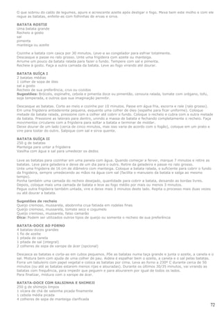 O que sobrou do caldo de legumes, apure e acrescente azeite após desligar o fogo. Mexa bem este molho e com ele
regue as batatas, enfeite-as com folhinhas de ervas e sirva.

BATATA ROSTIE
Uma batata grande
Recheio a gosto
sal
pimenta
manteiga ou azeite

Cozinhe a batata com casca por 30 minutos. Leve-a ao congelador para esfriar totalmente.
Descasque e passe no ralo grosso. Unte uma frigideira com azeite ou manteiga.
Arrume um pouco da batata ralada para fazer o fundo. Tempere com sal e pimenta.
Recheie à gosto. Faça a outra camada da batata. Leve ao fogo virando até dourar.

BATATA SUÍÇA I
2 batatas médias
1 colher de sopa de óleo
sal a gosto
Recheio de sua preferência, crus ou cozidos
Sugestões: Brócolis, espinafre, cebola e pimenta doce ou pimentão, cenoura ralada, tomate com orégano, tofu,
soja temperada, e outros que sua imaginação permitir.

Descasque as batatas. Corte ao meio e cozinhe por 10 minutos. Passe em água fria, escorra e rale (ralo grosso).
Em uma frigideira antiaderente pequena, esquente uma colher de óleo (espalhe para ficar uniforme). Coloque
metade da batata ralada, pressione com a colher até cobrir o fundo. Coloque o recheio e cubra com a outra metade
da batata. Pressione as laterais para dentro, unindo a massa de batata e fechando completamente o recheio. Faça
movimentos circulares com a frigideira para soltar a batata e terminar de moldar.
Deixe dourar de um lado (cerca de cinco minutos, mas isso varia de acordo com o fogão), coloque em um prato e
vire para tostar do outro. Salpique com sal e sirva quente.

BATATA SUÍÇA II
250 g de batatas
Manteiga para untar a frigideira
Vasilha com água e sal para umedecer os dedos

Leve as batatas para cozinhar em uma panela com água. Quando começar a ferver, marque 7 minutos e retire as
batatas. Leve para geladeira e deixe de um dia para o outro. Retire da geladeira e passe no ralo grosso.
Unte uma frigideira de 16 cm de diâmetro com manteiga. Coloque a batata ralada, o suficiente para cobrir o fundo
da frigideira, sempre umedecendo as mãos na água com sal (facilita o manuseio da batata e salga ao mesmo
tempo).
Ponha também uma camada do recheio desejado, quantidade para cobrir a batata, deixando as bordas livres.
Depois, coloque mais uma camada de batata e leve ao fogo médio por mais ou menos 3 minutos.
Pegue outra frigideira também untada, vire e deixe mais 3 minutos deste lado. Repita o processo mais duas vezes
ou até dourar a batata.

Sugestões de recheio
Queijo cremoso, mussarela, abobrinha crua fatiada em rodelas finas
Queijo cremoso, mussarela, tomate seco e cogumelo
Queijo cremoso, mussarela, falso camarão
Dica: Podem ser utilizados outros tipos de queijo ou somente o recheio de sua preferência

BATATA-DOCE AO FORNO
4 batatas-doces grandes
1 fio de azeite
1 pitada de canela
1 pitada de sal (integral)
2 colheres de sopa de xarope de ácer (opcional)

Descasca as batatas e corta-as em cubos pequenos. Põe as batatas numa taça grande e junta o azeite, a canela e o
sal. Mistura bem com ajuda de uma colher de pau. Aideia é espalhar bem o azeite, a canela e o sal pelas batatas.
Forra um tabuleiro com papel vegetal e coloca as batatas por cima. Leva ao forno a 230º C durante cerca de 50
minutos (ou até as batatas estarem menos rijas e alouradas). Durante os últimos 30/35 minutos, vai virando as
batatas com frequência, para impedir que peguem e para alourarem por igual de todos os lados.
Para finalizar, mistura com o xarope de ácer.

BATATA-DOCE COM SALSINHA E SHIMEJI
250 g de shimejis limpos
1 xícara de chá de salsinha picada finamente
1 cebola média picada
4 colheres de sopa de manteiga clarificada
                                                                                                               72
 
