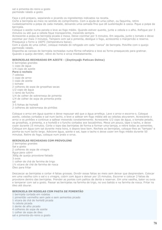 sal e pimenta-do-reino a gosto
parmesão ralado a gosto

Faça o pré-preparo, separando e picando os ingredientes indicados na receita.
Corte a berinjela ao meio no sentido do comprimento. Com a ajuda de uma colher, ou faquinha, retire
cuidadosamente a polpa de cada metade, deixando uma camada fina que dê sustentação à casca. Pique a polpa da
berinjela.
Coloque o azeite numa panela e leve ao fogo médio. Quando estiver quente, junte a cebola e o alho. Refogue por 3
minutos ou até que a cebola fique transparente, mexendo sempre.
Acrescente a polpa da berinjela picada e mexa. Deixe cozinhar por 5 minutos. Em seguida, junte o tomate e deixe
cozinhar por mais 3 minutos. Tempere com sal e pimenta, desligue o fogo, acrescente o manjericão e reserve.
Preaqueça o forno a 160ºC (temperatura baixa).
Com a ajuda de uma colher, coloque metade do refogado em cada "canoa" de berinjela. Polvilhe com o queijo
parmesão ralado.
Disponha as canoas de berinjela recheadas numa fôrma refratária e leve ao forno preaquecido para gratinar.
Quando o queijo derreter, retire do forno e sirva imediatamente.

BERINJELAS RECHEADAS EM AZEITE - (Zeytinyağlı Patlıcan Dolma)
6 berinjelas grandes
1 copo de água
1/4 copo de azeite
Para o recheio
7 cebolas
1 copo de arroz
1 copo de azeite
1 tomate
2 colheres de sopa de groselhas secas
1/2 copo de água
1 ramo de funcho
1/4 de colher de sobremesa de pimenta
1/4 de colher de sopa de pimenta preta
sal
3-5 folhas de hortelã
2 colheres de sobremesa de pinhões

Coloque o arroz em água quente e deixe repousar até que a água arrefeça. Lave o arroz e escorra-o. Coloque
azeite, cebolas cortadas e sal num tacho, e leve a saltear em fogo média até as cebolas alourarem. Acrescente o
arroz e os pinhões e continue a saltear mexendo constantemente. Acrescente 1/2 copo de água, o tomate pelado,
as groselhas, a pimenta, e a hortelã e o funcho cortados aos bocadinhos. Mexa um pouco, tape o tacho, e deixe
cozer durante 15 minutos. Corte o topo das berinjelas de forma a formar uma tampa, e retire todas as sementes.
Coloque em água com sal durante meia hora, e depois lave bem. Recheie as berinjelas, coloque-lhes as "tampas" e
ponha-as num tacho largo. Adicione água, azeite e sal, tape o tacho e deixe cozer em fogo médio durante 50
minutos. Retire do fogo, coloque num prato e sirva.

BERINJELAS RECHEADAS COM PROVOLONE
2 berinjelas grandes
Sal a gosto
2 colheres de sopa de vinagre
Água para cobrir
300g de queijo provolone fatiado
3 ovos
1 colher de chá de farinha de trigo
1½ xícara de chá de farinha de rosca
Óleo para fritar

Descascar as berinjelas e cortar 4 fatias grossas. Dividir essas fatias ao meio sem deixar que desprendam. Colocar
em uma vasilha com o sal e o vinagre, cobrir com água e deixar por 15 minutos. Escorrer e colocar 2 fatias de
provolone dentro das berinjelas. Prender as pontas com palitos de dente e reservar. Em uma vasilha, bater os ovos
e temperar com sal a gosto. Passar as berinjelas na farinha de trigo, no ovo batido e na farinha de rosca. Fritar no
óleo até dourar.

BERINJELA EM RODELAS COM PASTA DE PIMENTÃO
1 berinjela cortada em rodelas
1 pimentão vermelho sem pele e sem sementes picado
1 xícara de chá de hortelã picada
½ cebola picada
1 dente de alho picado
4 colheres de sopa de azeite
1 colher de sopa de óleo
sal e pimenta-do-reino a gosto


                                                                                                                  78
 