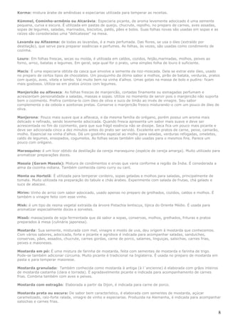 Korma: mistura árabe de amêndoas e especiarias utilizada para temperar as receitas.

Kümmel, Cominho-armênio ou Alcarávia: Especiaria picante, de aroma levemente adocicado é uma semente
pequena, curva e escura. É utilizada em pastas de queijo, chucrute, repolho, no preparo de carnes, aves assadas,
sopas de legumes, saladas, marinados, biscoitos, patês, pães e bolos. Suas folhas novas são usadas em sopas e as
raízes são consideradas uma "delicatesse" na mesa.

Lavanda ou Alfazema: de todas as lavandas, é a mais perfumada. Das flores, se usa o óleo (extraído por
destilação), que serve para preparar essências e perfumes. As folhas, às vezes, são usadas como condimento de
cozinha.

Louro: Em folhas frescas, secas ou moída, é utilizada em caldos, cozidos, feijão,marinadas, molhos, peixes ao
forno, arroz, batatas e legumes. Em geral, seja qual for o prato, uma simples folha de louro é suficiente.

Macis: É uma especiaria obtida da casca que envolve a semente da noz-moscada. Dela se extrai este óleo, usado
no preparo de certos tipos de chocolates. Um pouquinho da ótimo sabor a molhos, pirão de batata, verduras, pratos
com queijo, aves, vitela e lombo. Vai muito bem na vinha d'alhos. Umas gotas na massa de bolo e pudins: ficam
mais gostosos. Utiliza-se em pratos únicos com legumes.

Manjericão ou alfavaca: As folhas frescas de manjericão, cortadas finamente ou esmagadas perfumam e
acrescentam personalidade a saladas, massas e sopas. Utilize no momento de servir pois o manjericão não suporta
bem o cozimento. Prefira combina-lo com óleo de oliva e suco de limão ao invés de vinagre. Seu sabor
complementa o da cebola e azeitonas pretas. Conserve o manjericão fresco misturando-o com um pouco de óleo de
oliva.

Manjerona: Pouco mais suave que a alfavaca, e da mesma família do orégano, porém possui um aroma mais
delicado e refinado, sendo levemente adocicada. Quando fresca apresenta um sabor mais suave e deve ser
acrescentada no fim do cozimento, para que sua frágil essência não se dissipe. Seca fica um pouco mais picante e
deve ser adicionada cinco a dez minutos antes do prato ser servido. Excelente em pratos de carne, peixe, camarão,
molho. Essencial na vinha d'alhos. Dá um gostinho especial ao molho para saladas, verduras refogadas, omeletes,
caldo de legumes, ensopados, cogumelos. As folhas secas também são usadas para o mesmos fins. Parece um
pouco com orégano.

Marasquino: é um licor obtido da destilação da cereja marasquino (espécie de cereja amarga). Muito utilizado para
aromatizar preparações doces.

Masala (Garam Masala): Mistura de condimentos e ervas que varia conforme a região da Índia. É considerada a
alma da cozinha indiana. Também conhecida como curry ou caril.

Menta ou Hortelã: É utilizada para temperar cordeiro, sopas geladas e molhos para saladas, principalmente de
tomate. Muito utilizada na preparação do tabule e chás árabes. Experimente com salada de frutas, chá gelado e
suco de abacaxi.

Mirim: Vinho de arroz com sabor adocicado, usado apenas no preparo de grelhados, cozidos, caldos e molhos. É
também o vinagre feito com esse vinho.

Misk: é um tipo de resina vegetal extraída da árvore Pistachia lentiscus, típica do Oriente Médio. É usada para
aromatizar especialmente doces e sorvetes.

Missô: massa/pasta de soja fermentada que dá sabor a sopas, conservas, molhos, grelhados, frituras e pratos
preparados à mesa (culinária japonesa).

Mostarda: Sua semente, misturada com mel, vinagre e mosto de uva, deu origem à mostarda que conhecemos.
Com vários sabores, adocicada, forte e picante e agridoce é indicada para acompanhar saladas, sanduíches,
conservas, pães, assados, chucrute, carnes gordas, carne de porco, salames, linguiças, salsichas, carnes frias,
peixes e maioneses.

Mostarda em pó: É uma mistura de farinha de mostarda, feita com sementes de mostarda e farinha de trigo.
Pode-se também adicionar cúrcuma. Muito picante é tradicional na Inglaterra. É usada no preparo de mostarda em
pasta e para temperar maionese.

Mostarda granulada: Também conhecida como mostarda à antiga (à l´ancienne) é elaborada com grãos inteiros
de mostarda castanha (clara e torrada). É agradavelmente picante e indicada para acompanhamento de carnes
frias. Combina também com aves e peixes.

Mostarda com estragão: Elaborada a partir da Dijon, é indicada para carne de porco.

Mostarda preta ou escura: De sabor bem característico, é elaborada com sementes de mostarda, açúcar
caramelizado, raiz-forte ralada, vinagre de vinho e especiarias. Produzida na Alemanha, é indicada para acompanhar
salsichas e carnes frias.


                                                                                                                   8
 