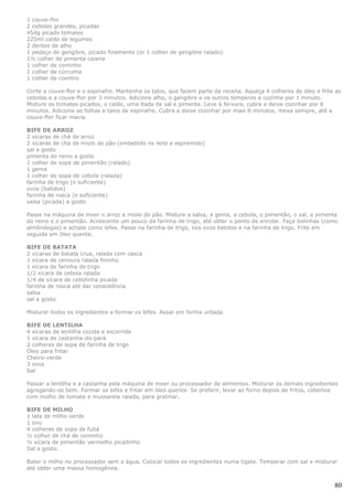 1 couve-flor
2 cebolas grandes, picadas
454g picado tomates
225ml caldo de legumes
2 dentes de alho
1 pedaço de gengibre, picado finamente (or 1 colher de gengibre ralado)
1½ colher de pimenta caiena
1 colher de cominho
1 colher de cúrcuma
1 colher de coentro

Corte a couve-flor e o espinafre. Mantenha os talos, que fazem parte da receita. Aqueça 4 colheres de óleo e frite as
cebolas e a couve-flor por 3 minutos. Adicione alho, o gengibre e os outros temperos e cozinhe por 1 minuto.
Misture os tomates picados, o caldo, uma ítada de sal e pimenta. Leve à fervura, cubra e deixe cozinhar por 8
minutos. Adicione as folhas e talos de espinafre. Cubra e deixe cozinhar por mais 8 minutos, mexa sempre, até a
couve-flor ficar macia.

BIFE DE ARROZ
2 xícaras de chá de arroz
2 xícaras de chá de miolo de pão (embebido no leite e espremido)
sal a gosto
pimenta do reino a gosto
1 colher de sopa de pimentão (ralado)
1 gema
1 colher de sopa de cebola (ralada)
farinha de trigo (o suficiente)
ovos (batidos)
farinha de rosca (o suficiente)
salsa (picada) a gosto

Passe na máquina de moer o arroz e miolo de pão. Misture a salsa, a gema, a cebola, o pimentão, o sal, a pimenta
do reino e o pimentão. Acrescente um pouco da farinha de trigo, até obter o ponto de enrolar. Faça bolinhas (como
almôndegas) e achate como bifes. Passe na farinha de trigo, nos ovos batidos e na farinha de trigo. Frite em
seguida em óleo quente.

BIFE DE BATATA
2 xícaras de batata crua, ralada com casca
1 xícara de cenoura ralada fininho
1 xícara de farinha de trigo
1/2 xícara de cebola ralada
1/4 de xícara de cebolinha picada
farinha de rosca até dar consistência
salsa
sal a gosto

Misturar todos os ingredientes e formar os bifes. Assar em forma untada.

BIFE DE LENTILHA
4 xícaras de lentilha cozida e escorrida
1 xícara de castanha-do-pará
2 colheres de sopa de farinha de trigo
Óleo para fritar
Cheiro-verde
3 ovos
Sal

Passar a lentilha e a castanha pela máquina de moer ou processador de alimentos. Misturar os demais ingredientes
agregando-os bem. Formar os bifes e fritar em óleo quente. Se preferir, levar ao forno depois de fritos, cobertos
com molho de tomate e mussarela ralada, para gratinar.

BIFE DE MILHO
1 lata de milho verde
1 ovo
4 colheres de sopa de fubá
½ colher de chá de cominho
½ xícara de pimentão vermelho picadinho
Sal a gosto.

Bater o milho no processador sem a água. Colocar todos os ingredientes numa tigela. Temperar com sal e misturar
até obter uma massa homogênea.


                                                                                                                  80
 