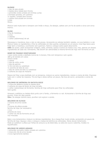BLENDE
1 talo de aipo picado
1 batata doce ralada bem fininho
1 pimentão verde cortado em tirinhas curtas
2 tomates grandes, em cubinhos
½ repolho, cortado bem fininho
1 cebola roxa picada em tirinhas
Limão
Shoyu

Misture tudo muito bem e tempere com limão e shoyu. Se desejar, salteie com um fio de azeite e sirva com arroz
branco.

BLINI
2 Kg de mandioca
4 ovos
2 cebolas
1 colher (sobremesa) de sal

Descasque a mandioca, lave e rale no ralo grosso. Acrescente as cebolas também raladas, os ovos batidos e o sal.
Misture todos os ingredientes e frite às colheradas em óleo quente, achatando-as um pouco. (Use fogo baixo para
fritar bem a mandioca, cozinhando sem queimar). Retire e coloque sobre papel absorvente.
OBS: Se quiser, pode acrescentar orégano, salsa, pimenta, queijo e outros na massa crua, mas, apenas um desses
ingredientes de cada vez. Entretanto, não devem ser adicionadas à mesma farinha de trigo nem fermento em pó.

BOBÓ DE FRANGO VEGETARIANO
1 jaca verde cozida e desfiada (cerca de 2 xícaras), frita com temperos e sal a gosto
300 g de tomate em cubos
Cheiro-verde
1 cebola
1 lata de milho verde
1 lata de palmito
½ litro de leite ou substituto
½ caixinha de leite de coco
1 lata de creme de leite ou substituto
2 colheres de sopa de maisena

Depois de fritar a jaca desfiada com os temperos, misture os outros ingredientes, menos o creme de leite. Engrosse
tudo com 1 colher de maizena. Tire do fogo e deixe esfriar um pouco. Na hora de servir, acrescente o creme de
leite.

BOLINHO DE ABÓBORA OU BATATA-DOCE
1 xícara de abóbora cozida ou batata-doce
2 colheres de sopa de farelo de trigo torrado,
1 colher (sobremesa) de fermento, farinha de trigo suficiente para fritar às colheradas
Sal à gosto

Amassar a abóbora ou batata-doce junto com o farelo, o fermento e o sal. Acrescentar a farinha de trigo aos
poucos. Fritar em óleo quente.
Obs.: Se desejar bolinho doce, povilhar com açúcar e canela.

BOLINHO DE ALFACE
2 xícaras de arroz cozido
sal
2 xícaras de alface picada
farinha de trigo (se necessário)
1 ovo
pimenta-do-reino
1 colher de chá de fermento em pó
noz-moscada

Bata o ovo lentamente e misture os demais ingredientes. Se a massa ficar muito úmida, acrescente um pouco de
farinha de trigo. Aqueça o óleo e coloque a massa de bolinhos às colheradas. Deixe dourar lentamente.
Pode-se substituir a alface por folhas de cenoura ou de beterraba, ou talos de couve e salsinha, moídos no
liquidificador.

BOLINHO DE ARROZ ASSADO
1 pimentão vermelho médio cortado em cubinhos
1 xícara de chá de arroz lavado
2 ovos ligeiramente batidos

                                                                                                                 82
 