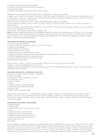 1 xícara de chá de cheiro verde picadinho
4 colheres de sopa de farinha de trigo peneirada
sal e pimenta a gosto
2 colheres de sopa de queijo parmesão ralado na hora

Coloque em uma panela 1 pouquinho de água, o pimentão e cozinhe até murchar.
A seguir, junte o arroz e doure por 2 minutos, ou até ficar levemente tostado. Junte 3 xícaras de chá de água, o sal
e misture bem. Assim que a água ferver, reduza a chama, tampe a panela e cozinhe por mais 15 minutos, ou até o
arroz ficar macio. Retire e deixe esfriar.
Ligue o forno à temperatura média e unte um refratário para colocar os bolinhos.
Em uma vasilha, coloque o arroz, os ovos, o cheiro verde e a farinha de trigo. Acerte o sal, coloque a pimenta e
misture bem.
Com uma colher, faça 38 bolinhos e disponha-os no refratário. Polvilhe com o parmesão ralado, um a um, e leve ao
forno por 30 minutos ou até dourar.
Rendimento: 38 unidades. Calorias por unidade: 25.
Dica: Os óleos vegetais perdem suas propriedades benéficas quando são submetidos ao calor, por isso, deixe para
acrescentá-los só no final do cozimento. Refogue o alimento apenas com água e tempero e, quando estiver quase
pronto, regue-o com um fio de azeite extra virgem processado à frio. Fica saboroso e saudável ao mesmo tempo.
Essa é uma técnica culinária funcional.

BOLINHOS DE ARROZ COLORIDOS
1 xícara de arroz de véspera
1 gema (se for usar 2 xícaras de arroz, utilize 1 ovo inteiro)
½ dente de alho picado
1 fatia de cebola crua picada
Sal e pimenta do reino a gosto
1 colher de sopa de queijo parmesão ralado
2 colheres de sopa de cenoura ralada (de preferência naquele ralador que faz fios longos)
1 colher de sopa de beterraba crua ralada (idem)
2 colheres de sopa de salsa ou coentro picados.
Óleo abundante para fritar

Passe o arroz, o alho e a cebola no processador, até que o arroz se junte numa única bola.
Coloque os outros ingredientes e misture bem.
Coloque o óleo numa frigideira funda, deixe aquecer bem e frite formando bolinhos com o auxílio de 2 colheres de
sobremesa, até dourarem.

BOLINHO DE BATATA, CENOURA E QUEIJO
2 xícaras de chá de batatas cozidas e amassadas
2 cenouras cozidas
1 tomate sem pele e sementes em cubos
sal e pimenta a gosto
suco de 1 limão
1 cebola
1 colher de sopa de salsinha picada
¼ xícara de chá de farinha de trigo
100 g de ricota
1 colher (sobremesa) de azeite

Passe as cenouras cozinhas no liquidificador. Aqueça o azeite, coloque a cenoura batida e acrescente a cebola, o
tomate, pimenta e o sal. Quando ferver, acrescente as batatas, salsinha e a ricota e despeje a farinha e deixe
cozinhar até soltar da panela. Retire e deixe esfriar. Leve para gelar. Divida a massa e molde os bolinhos. Asse em
uma fôrma untada.

BOLINHOS DE BATATA COM NOZES
5 batatas médias
½ litro de leite
4 colheres de sopa de creme de leite fresco
2 ovos
1 colher de café de canela em pó
½ xícara de chá de nozes moídas
6 colheres de sopa de farinha de trigo
1 colher de sopa de fermento em pó
óleo de soja para fritar
sal a gosto

Lave as batatas, descasque-as, pique em pedaços uniformes e coloque-as em uma panela. Adicione o leite e o sal e
leve para cozinhar. Assim que ferver, reduza o fogo e cozinhe até as batatas ficarem macias. Retire-as, passe pelo
espremedor ecoloque o purê em uma panela. Junte o creme de leite, 2 gemas, batidas à parte, e a canela. Retorne
ao fogo e cozinhe, sem parar de mexer, por 4 minutos, ou até o purê encorpar. Retira, transfira para uma tigela e
deixe amornar. Acrescente as nozes, a farinha de trigo e o fermento. Misture até ficar uniforme e acerte o sal. Em
                                                                                                                   83
 